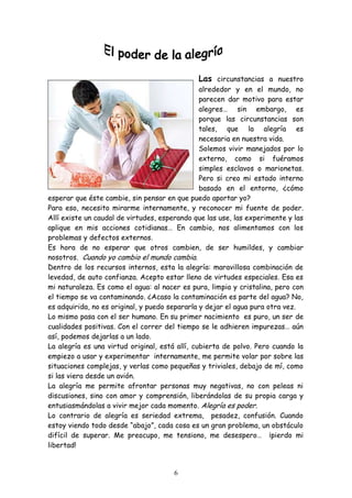 Las circunstancias a nuestro
                                                alrededor y en el mundo, no
                                                parecen dar motivo para estar
                                                alegres… sin embargo, es
                                                porque las circunstancias son
                                                tales, que la alegría es
                                                necesaria en nuestra vida.
                                                Solemos vivir manejados por lo
                                                externo, como si fuéramos
                                                simples esclavos o marionetas.
                                                Pero si creo mi estado interno
                                                basado en el entorno, ¿cómo
esperar que éste cambie, sin pensar en que puedo aportar yo?
Para eso, necesito mirarme internamente, y reconocer mi fuente de poder.
Allí existe un caudal de virtudes, esperando que las use, las experimente y las
aplique en mis acciones cotidianas… En cambio, nos alimentamos con los
problemas y defectos externos.
Es hora de no esperar que otros cambien, de ser humildes, y cambiar
nosotros. Cuando yo cambio el mundo cambia.
Dentro de los recursos internos, esta la alegría: maravillosa combinación de
levedad, de auto confianza. Acepto estar lleno de virtudes especiales. Esa es
mi naturaleza. Es como el agua: al nacer es pura, limpia y cristalina, pero con
el tiempo se va contaminando. ¿Acaso la contaminación es parte del agua? No,
es adquirida, no es original, y puedo separarla y dejar el agua pura otra vez.
Lo mismo pasa con el ser humano. En su primer nacimiento es puro, un ser de
cualidades positivas. Con el correr del tiempo se le adhieren impurezas… aún
así, podemos dejarlas a un lado.
La alegría es una virtud original, está allí, cubierta de polvo. Pero cuando la
empiezo a usar y experimentar internamente, me permite volar por sobre las
situaciones complejas, y verlas como pequeñas y triviales, debajo de mí, como
si las viera desde un avión.
La alegría me permite afrontar personas muy negativas, no con peleas ni
discusiones, sino con amor y comprensión, liberándolas de su propia carga y
entusiasmándolas a vivir mejor cada momento. Alegría es poder.
Lo contrario de alegría es seriedad extrema, pesadez, confusión. Cuando
estoy viendo todo desde “abajo”, cada cosa es un gran problema, un obstáculo
difícil de superar. Me preocupo, me tensiono, me desespero… ¡pierdo mi
libertad!


                                       6
 