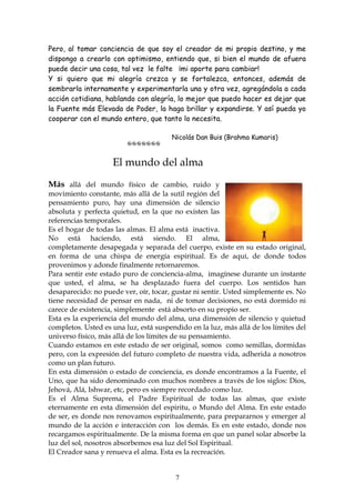 Pero, al tomar conciencia de que soy el creador de mi propio destino, y me
dispongo a crearlo con optimismo, entiendo que, si bien el mundo de afuera
puede decir una cosa, tal vez le falte ¡mi aporte para cambiar!
Y si quiero que mi alegría crezca y se fortalezca, entonces, además de
sembrarla internamente y experimentarla una y otra vez, agregándola a cada
acción cotidiana, hablando con alegría, lo mejor que puedo hacer es dejar que
la Fuente más Elevada de Poder, la haga brillar y expandirse. Y así pueda yo
cooperar con el mundo entero, que tanto lo necesita.

                                           Nicolás Dan Buis (Brahma Kumaris)




                      El mundo del alma
Más allá del mundo físico de cambio, ruido y
movimiento constante, más allá de la sutil región del
pensamiento puro, hay una dimensión de silencio
absoluta y perfecta quietud, en la que no existen las
referencias temporales.
Es el hogar de todas las almas. El alma está inactiva.
No está haciendo, está siendo. El alma,
completamente desapegada y separada del cuerpo, existe en su estado original,
en forma de una chispa de energía espiritual. Es de aquí, de donde todos
provenimos y adonde finalmente retornaremos.
Para sentir este estado puro de conciencia-alma, imagínese durante un instante
que usted, el alma, se ha desplazado fuera del cuerpo. Los sentidos han
desaparecido: no puede ver, oír, tocar, gustar ni sentir. Usted simplemente es. No
tiene necesidad de pensar en nada, ni de tomar decisiones, no está dormido ni
carece de existencia, simplemente está absorto en su propio ser.
Esta es la experiencia del mundo del alma, una dimensión de silencio y quietud
completos. Usted es una luz, está suspendido en la luz, más allá de los límites del
universo físico, más allá de los límites de su pensamiento.
Cuando estamos en este estado de ser original, somos como semillas, dormidas
pero, con la expresión del futuro completo de nuestra vida, adherida a nosotros
como un plan futuro.
En esta dimensión o estado de conciencia, es donde encontramos a la Fuente, el
Uno, que ha sido denominado con muchos nombres a través de los siglos: Dios,
Jehová, Alá, Ishwar, etc, pero es siempre recordado como luz.
Es el Alma Suprema, el Padre Espiritual de todas las almas, que existe
eternamente en esta dimensión del espiritu, o Mundo del Alma. En este estado
de ser, es donde nos renovamos espiritualmente, para prepararnos y emerger al
mundo de la acción e interacción con los demás. Es en este estado, donde nos
recargamos espiritualmente. De la misma forma en que un panel solar absorbe la
luz del sol, nosotros absorbemos esa luz del Sol Espiritual.
El Creador sana y renueva el alma. Esta es la recreación.


                                            7
 