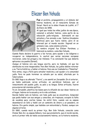 Fue el profeta, propagandista y el símbolo del
                              hebreo moderno, en el renaciente Estado de
                              Israel. Nació en la aldea lituana de Luzhki, el 7
                              de Enero de 1858.
                              Al igual que todos los niños judíos de esa época,
                              comenzó a estudiar hebreo, como parte de su
                              educación judía-religiosa.    Sobresalió en sus
                              estudios y fue enviado a una Ieshiva (Academia
                              Rabínica) para que fuera rabino, pero él se
                              interesó por el mundo secular. Ingresó en un
                              gimnasio ruso, como alumno externo.
                              Su nombre original fue Eliézer Perelman, y
                              hebraizó su nombre, como Ben Yehuda.
Cuando Rusia declara la guerra a los turcos, para ayudar a los búlgaros a
recuperar su independencia, lo cautivó que varias naciones europeas
revivieran, como los griegos y los italianos. Y su conclusión fue que debería
aplicarse a su pueblo (Israel).
Aunque el hebreo era una lengua escrita, pero no hablada, vió que los
obstáculos no eran insuperables. Para Ben Yehuda, los judíos debían retornar
a su Tierra histórica, y hablar el hebreo. Para eso se trasladaría a “Palestina”
Pero antes, viaja a París para estudiar medicina y así ayudar a la comunidad
judía. Pero no pudo terminar su estudio por su salud, afectada por la
tuberculosis.
En 1881 llega a su añorada “Tierra”, y se asentó en Jerusalén. En el exterior,
ya había publicado varios artículos, en periódicos hebreos, por el
renacimiento del pueblo judío, su país y su lengua. Estos artículos, fueron
precursores del sionismo político.
Ya en Jerusalén, planifica las bases para la difusión de sus ideas: hebreo en
el hogar, hebreo en la escuela y en la vida cotidiana.
Decide hablar solo en hebreo, con todo judío que se encontrara. Comprobó
que podía hablar con sus amigos y conocidos, sin tropiezos, excepto la falta
de vocablos para ciertos temas. Se sintió feliz, cuando con su esposa
desembarcó en Iafo y habló con un cambista de dinero y un posadero, en
hebreo. Era gente simple, que hablaba con naturalidad y fluidez, aunque con
algunos errores.
En 1882, cuando nació su primer hijo, Ben Sión Yehuda, conocido como
Itomar Ben Avi, su esposa Débora, tuvo que prometerle, que el recién nacido,
sería el primer niño de habla exclusivamente hebrea, en la historia moderna.



                                       8
 
