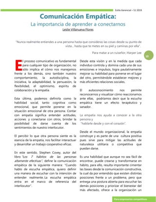 Estilo Gerencial – 51 2019
Para empresarios competitivos
10
Comunicación Empática:
La importancia de aprender a conectarnos
Leslie Villanueva Flores
"Nunca realmente entiendes a una persona hasta que consideras las cosas desde su punto de
vista... hasta que te metes en su piel y caminas por ella".
Para matar a un ruiseñor, Harper Lee
l proceso comunicativo es fundamental
para cualquier tipo de organización, no
sólo implica el cómo nos manejamos
frente a los demás, sino también nuestro
comportamiento, la autodisciplina, la
iniciativa, la adaptabilidad, la persuasión, la
flexibilidad, el optimismo, espíritu de
colaboración y la empatía.
Esta última, podemos definirla como la
habilidad social, tanto cognitiva como
emocional, que permite ponerse en la
situación emocional de otra persona. Contar
con empatía significa entender actitudes,
acciones y conectarse con otros, brindar la
posibilidad de darse cuenta de los
sentimientos de nuestro interlocutor.
El percibir lo que otra persona siente es la
esencia de la empatía, nos facilitar interactuar
y desarrollar un trabajo cooperativo eficaz.
En este sentido, Stephen Covey, autor del
libro "Los 7 hábitos de las personas
altamente efectivas", define la comunicación
empática de la siguiente manera: “Cuando
hablo de escucha empática, quiero definir
una manera de escuchar con la intención de
entender realmente. La escucha empática
entra en el marco de referencia del
interlocutor”.
Desde esta visión y en la medida que cada
individuo controla y domina cada una de sus
emociones e impulsos, logra paulatinamente
mejorar su habilidad para ponerse en el lugar
del otro, permitiéndole establecer mejores y
más eficientes relaciones sociales.
El autoconocimiento nos permite
reconocernos y visualizar cómo reaccionamos
ante ellas, podríamos decir que la escucha
empática tiene un efecto terapéutico y
sanador.
La empatía nos ayuda a conocer a la otra
persona y
“hablarle desde y con el corazón”.
Desde el mundo organizacional, la empatía
construye y es parte de una cultura positiva
pues sirve para mitigar las actitudes de
naturaleza utilitaria o competitiva que
puedan darse.
Es una habilidad que aunque no sea fácil de
encontrar, puede crearse y transformarse en
hábito, para ello, resulta importante cimentar
las bases desde la comunicación constructiva,
la cual da por entendido que existen distintas
posiciones frente a un problema, pero que
entrega una postura abierta para escuchar las
demás posiciones y priorizar el bienestar del
más afectado, ofrece a la organización un
E
 
