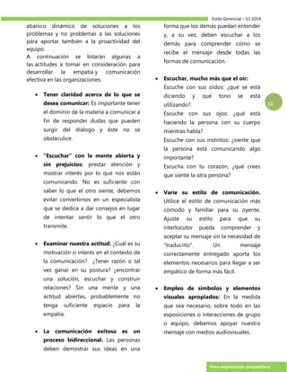 Estilo Gerencial – 51 2019
Para empresarios competitivos
11
abanico dinámico de soluciones a los
problemas y no problemas a las soluciones
para aportar también a la proactividad del
equipo.
A continuación se listarán algunas a
las actitudes a tomar en consideración para
desarrollar la empatía y comunicación
efectiva en las organizaciones:
 Tener claridad acerca de lo que se
desea comunicar: Es importante tener
el dominio de la materia a comunicar a
fin de responder dudas que pueden
surgir del diálogo y éste no se
obstaculice.
 “Escuchar” con la mente abierta y
sin prejuicios: prestar atención y
mostrar interés por lo que nos están
comunicando. No es suficiente con
saber lo que el otro siente, debemos
evitar convertirnos en un especialista
que se dedica a dar consejos en lugar
de intentar sentir lo que el otro
transmite.
 Examinar nuestra actitud: ¿Cuál es su
motivación o interés en el contexto de
la comunicación? ¿Tener razón o tal
vez ganar en su postura? ¿encontrar
una solución, escuchar y construir
relaciones? Sin una mente y una
actitud abiertas, probablemente no
tenga suficiente espacio para la
empatía.
 La comunicación exitosa es un
proceso bidireccional. Las personas
deben demostrar sus ideas en una
forma que los demás puedan entender
y, a su vez, deben escuchar a los
demás para comprender cómo se
recibe el mensaje desde todas las
formas de comunicación.
 Escuchar, mucho más que el oír:
Escuche con sus oídos: ¿qué se está
diciendo y qué tono se está
utilizando?
Escuche con sus ojos: ¿qué está
haciendo la persona con su cuerpo
mientras habla?
Escuche con sus instintos: ¿siente que
la persona está comunicando algo
importante?
Escucha con tu corazón, ¿qué crees
que siente la otra persona?
 Varíe su estilo de comunicación.
Utilice el estilo de comunicación más
cómodo y familiar para su oyente.
Ajuste su estilo para que su
interlocutor pueda comprender y
aceptar su mensaje sin la necesidad de
"traducirlo". Un mensaje
correctamente entregado aporta los
elementos necesarios para llegar a ser
empático de forma más fácil.
 Empleo de símbolos y elementos
visuales apropiados: En la medida
que sea necesario, sobre todo en las
exposiciones o interacciones de grupo
o equipo, debemos apoyar nuestro
mensaje con medios audiovisuales.
 