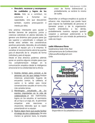 Estilo Gerencial – 51 2019
Para empresarios competitivos
12
 Descubrir, reconocer y recompensar
las cualidades y logros de los
demás. Esto va a contribuir, no
solamente a fomentar sus
capacidades, sino que descubrirán
también, nuestra preocupación e
interés por ellos.
Una práctica interesante para ayudar a
derribar barreras de prejuicios, juicios y
creencias sobretodo en planos laborales. Es
generar una dinámica para grupos pares (ya
sea superior y subordinado o colegas) en
donde estos señalen tres características
positivas personales, laborales, de actividades
o aportes al equipo y/o a la empresa. El
socializar el reconocimiento abrirá las puertas
para el desarrollo de la empatía de forma
individual y para el equipo.
Desde el área directiva podemos además
poner en práctica algunos simples pasos que
nos complementarán trabajar en la
comunicación empática desde la inteligencia
emocional en la cotidianidad de la oficina:
1. Invierta tiempo para conocer a las
personas con las que trabaja: busque
instancias presenciales (lugares de
encuentro común, la cafetería, el
casino o la salida) para iniciar
conversaciones casuales en torno a los
más variados temas.
2. Manténgase actualizado de los
eventos importantes en la vida de
colaboradores: ya sea matrimonios,
logros en los estudios, el nacimiento
de un hijo o un viaje, etc. le permitirán
empatizar ante reacciones a
situaciones laborales que se vayan
presentando en su equipo.
3. Realice algún favor que pueda facilitar
el trabajo de otro colaborador: De esta
manera se generan lazos, la empatía
crece de forma bidireccional y,
probablemente, se recibirá lo mismo
de vuelta.
Desarrollar un enfoque empático es quizás el
esfuerzo más importante que puede hacer
para mejorar las habilidades de personal, el
bienestar propio y de la organización.
Cuando entendemos a los demás,
probablemente nuestros equipos querrán
cooperar y participar potenciando a la
organización con una mirada de pertenencia
cada vez mayor.
Leslie Villanueva Flores
Subdirectora Sede Chile, Red
Latinoamericana de Conferencistas
lvillanuevaflores@gmail.com
Chile
Disponible en EscueladelServicio.com
 