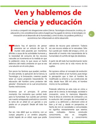 Estilo Gerencial – 51 2019
Para empresarios competitivos
13
Ven y hablemos de
ciencia y educación
Le invito a compartir mis divagaciones sobre Ciencia, Tecnología e Innovación, la ética y la
educación y mis consideraciones sobre el papel que ha jugado la ciencia, la tecnología y la
innovación en el desarrollo de la humanidad y cómo la ética, los poderes políticos y
económicos han influenciado en dicho desarrollo.
odavía hoy el ejercicio de pensar
pareciera ser un artículo de lujo. El
mundo está pasando por momentos
difíciles a causa de las actividades humanas y
la necesidad de consumo de los recursos
naturales se incrementa en la medida en que
la población crece, lo que causa un fuerte
deterioro del medio ambiente sin que se vea
una solución en el corto plazo.
Son pocos los factores que pueden cambiar.
En este sentido, la aplicación de la Ciencia, la
Tecnología y la Innovación, creemos puede
tener un nuevo propósito trascendente: “la
educación del hombre como protector del
planeta”. Orientación en la cual encontramos
fuertes restricciones.
Iniciemos por el principio. El primer
momento. Ese momento que cambió todo
para la humanidad, fue cuando por primera
vez nuestro antepasado prehistórico convirtió
la rama de un árbol en un garrote o una
piedra en un proyectil. Desde allí todo fue
distinto.
Ese ser, más débil que su entorno, con un
cuerpo pequeño y un cerebro pequeño,
recién bajado de un árbol, supo que podía
valerse de recurso para sobrevivir. Todavía
así, ese recurso estaba en la naturaleza. Sólo
fue cuando por medio del ensayo y error, se
desarrolló el invento más trascendente de la
humanidad, el cuchillo de lajas de obsidiana.
A partir de allí todo fue transformación tanto
del entorno como de la vida misma de los
sujetos.
No quisiera utilizar el concepto de evolución
cuando me refiero al ser humano, pues tengo
la percepción que si bien el hombre ha
modificado su entorno y sus condiciones de
vida, desde hace 300 mil años, el hombre
mismo no ha cambiado.
Pretendo referirme en esta nota en cómo a
pesar de la ciencia, la tecnología, sociedad e
innovación, como lo menciona Alejandro
Tena la ética es sinónimo de civilización y es
la evolución del concepto de comunidad en
cuanto a su definición y distinción entre el
bien y el mal, y, desde mi perspectiva, el
hecho de vivir en sociedades o comunidades
no significa necesariamente que seamos
seres civilizados. Hemos construido
conocimiento, eso es innegable.
Conocimiento técnico y conocimiento
T
 