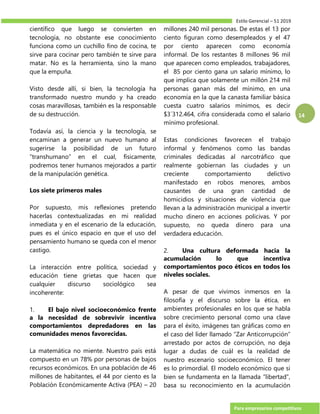 Estilo Gerencial – 51 2019
Para empresarios competitivos
14
científico que luego se convierten en
tecnología, no obstante ese conocimiento
funciona como un cuchillo fino de cocina, te
sirve para cocinar pero también te sirve para
matar. No es la herramienta, sino la mano
que la empuña.
Visto desde allí, si bien, la tecnología ha
transformado nuestro mundo y ha creado
cosas maravillosas, también es la responsable
de su destrucción.
Todavía así, la ciencia y la tecnología, se
encaminan a generar un nuevo humano al
sugerirse la posibilidad de un futuro
“transhumano” en el cual, físicamente,
podremos tener humanos mejorados a partir
de la manipulación genética.
Los siete primeros males
Por supuesto, mis reflexiones pretendo
hacerlas contextualizadas en mi realidad
inmediata y en el escenario de la educación,
pues es el único espacio en que el uso del
pensamiento humano se queda con el menor
castigo.
La interacción entre política, sociedad y
educación tiene grietas que hacen que
cualquier discurso sociológico sea
incoherente:
1. El bajo nivel socioeconómico frente
a la necesidad de sobrevivir incentiva
comportamientos depredadores en las
comunidades menos favorecidas.
La matemática no miente. Nuestro país está
compuesto en un 78% por personas de bajos
recursos económicos. En una población de 46
millones de habitantes, el 44 por ciento es la
Población Económicamente Activa (PEA) – 20
millones 240 mil personas. De estas el 13 por
ciento figuran como desempleados y el 47
por ciento aparecen como economía
informal. De los restantes 8 millones 96 mil
que aparecen como empleados, trabajadores,
el 85 por ciento gana un salario mínimo, lo
que implica que solamente un millón 214 mil
personas ganan más del mínimo, en una
economía en la que la canasta familiar básica
cuesta cuatro salarios mínimos, es decir
$3´312.464, cifra considerada como el salario
mínimo profesional.
Estas condiciones favorecen el trabajo
informal y fenómenos como las bandas
criminales dedicadas al narcotráfico que
realmente gobiernan las ciudades y un
creciente comportamiento delictivo
manifestado en robos menores, ambos
causantes de una gran cantidad de
homicidios y situaciones de violencia que
llevan a la administración municipal a invertir
mucho dinero en acciones policivas. Y por
supuesto, no queda dinero para una
verdadera educación.
2. Una cultura deformada hacia la
acumulación lo que incentiva
comportamientos poco éticos en todos los
niveles sociales.
A pesar de que vivimos inmersos en la
filosofía y el discurso sobre la ética, en
ambientes profesionales en los que se habla
sobre crecimiento personal como una clave
para el éxito, imágenes tan gráficas como en
el caso del líder llamado “Zar Anticorrupción”
arrestado por actos de corrupción, no deja
lugar a dudas de cuál es la realidad de
nuestro escenario socioeconómico. El tener
es lo primordial. El modelo económico que si
bien se fundamenta en la llamada “libertad”,
basa su reconocimiento en la acumulación
 