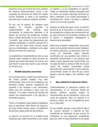 Estilo Gerencial – 51 2019
Para empresarios competitivos
15
financiera, muy por encima de otras maneras
de alcanzar posicionamiento social, y por
supuesto, las personas de todos los niveles
buscan fortalecer su tener y los beneficios
que esto trae, a costa de cualquier sacrificio.
Ya sea con la quema de bosques para
ampliar la frontera agrícola, la
implementación del fracking para
incrementar la producción petrolera o el
desvío de recursos de programas sociales
hacia cuentas personales. La ya muy natural
“comisión” que cobran los gobernantes por
adjudicar proyectos, y nuestro cultural CVY o
¿cómo voy yo? entre otras muchas, tantas
que sus modalidades y cantidad no las logra
pensar la mente más maliciosa.
La problemática fundamental en esto es que
quienes están metidos en estas acciones no
piensan que obran de manera incorrecta, sino
que hacen lo que otros hacen y que siempre
se ha hecho así.
3. Modelo educativo anacrónico
En la antigua Grecia, madre de la democracia,
las clases sociales estaban muy bien
diferenciadas. Unos eran los ciudadanos. Las
personas podían hacerse ciudadanos de
acuerdo a sus riquezas o por nacimiento.
Otros eran los sirvientes y otros eran los
esclavos. Y la mejor manera de cambiar de
estatus era perteneciendo a los ejércitos y
haciendo la guerra.
Tenían un problema estos pobres ciudadanos
para la educación, ellos tenían sus ágoras y
sus hijos tenían tutores, pero a la población
de las otras clases quién las iba a educar.
La solución se encontró en el modelo social
espartano que había convertido a una ciudad
en bastión y a sus ciudadanos en ejército.
Todos sus habitantes estaban educados para
no tener una propia voluntad, formarse en
filas y obedecer a sus clases dominantes, y
sacrificarse por “amor a la patria” y además
vivían con lo mínimo posible.
Aunque se habla del ágora como el máximo
escenario de la formación, la verdad es que
las escuelas son campos de concentración en
las que se forman los sirvientes y esclavos de
la época, o empleados, trabajadores y
obreros de la actualidad.
Salvo muy contadas excepciones, muy pocas
veces se encuentran esfuerzos para fortalecer
el sistema educativo. Su estructura como tal,
nunca ha cambiado. Sigue estando
constituida por una persona que orienta y
transmite conocimiento y una persona que
repite y busca ejecutar ese conocimiento, así
no sepa del todo su esencia. Sólo el uno por
ciento de nuestra humanidad actual
desconfía del conocimiento y busca generar
conocimiento nuevo. El otro 99 por ciento
espera a que les digan y les “enseñen” qué
hacer.
4. Baja calidad de la educación básica
Tradicionalmente la educación pública en
Latinoamérica, es un territorio feudal de
señores políticos quienes logran el
nombramiento de sus partidarios, como una
cuota de gobierno. Aquí no importa si la
persona cuenta con las competencias para
ser un educador.
En esa medida, gracias a que existe la figura
de “carrera docente” y además se han
constituido en sindicatos, lo que menos ha
interesado es una educación competente
para los niños. A estos docentes no les gusta
 