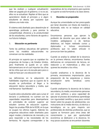 Estilo Gerencial – 51 2019
Para empresarios competitivos
16
que les evalúen y cualquier actualización
debe ser pagada por el gobierno, si no es así,
ellos no se actualizan. Repiten el libro que se
aprendieron desde el principio y si algún
estudiante se desvía, por supuesto que
obtiene una mala nota.
El sistema está diseñado para desestimular el
aprendizaje profundo y para premiar la
competitividad, eficiencia y la productividad
de los estudiantes, como factores de aporte a
sus futuros trabajos.
5. Educación no pertinente
Tanto las políticas educativas del gobierno
como los modelos educacionales no
conversan con las realidades.
Al principio se suponía que se copiaban los
programas de Europa y de Estados Unidos,
pero finalmente se quedó en un estilo
latinoamericano en el cual importan las cifras
de los niños que van a la escuela pero poco o
nada se hace por una educación real.
Las deficiencias en la adquisición de
habilidades cognitivas que se supone da la
escuela se profundizan al llegar a la
educación básica secundaria y media, que
mal llamamos “bachillerato”.
Cuando estos estudiantes salen para cursar el
terciario o profesional, no cuentan con las
capacidades requeridas para desempeñarse
en actividades de carácter superior así
estudien carreras de educación superior.
Según las pruebas PISA de la OCDE, en la que
se ocupan los últimos lugares. Además los
programas educativos están diseñados para
seguir modas y tendencias de mercado y no
para responder a las necesidades de los
territorios. Ni siquiera corresponden a las
expectativas de los empresarios para quienes
se supone se está formando a la clase obrera.
6. Docentes no preparados
Aunque las universidades se han preocupado
por tener docentes con títulos de maestría y
doctorado, esto no se traduce en calidad
educativa.
Encontramos personas que ejercen la
profesión de docente que poco saben de
modelos pedagógicos o de tácticas
didácticas, así hayan realizado cursos y
diplomados e incluso encontramos
profesores que no saben articular ni
pronunciar bien las palabras.
Cuando se analiza la calidad de la docencia
en la primera infancia, encontramos fuertes
deficiencias en comprensión de lectura, en
redacción y en matemáticas y ellos son
quienes les enseñan a los niños.
Cuando analizamos a la docencia de la
primaria, encontramos improvisación, poca
preparación de las asignaturas y menos
actualización tanto temáticas como
tecnológica.
Cuando analizamos la docencia de la básica
secundaria y la media, encontramos personas
con vicios políticos y poca capacidad de
ejecutar el proceso de enseñanza aprendizaje
con rigurosidad científica y que poco control
tienen sobre los grupos de adolescentes. Los
instructores de la media técnica y la técnica o
tecnológica, en su gran mayoría son
profesionales de distintas profesiones, que se
supone se formaron para otras áreas del
conocimiento y que por oportunidad
económica se dedicaron a la docencia. En
muy pocas ocasiones se encuentran docentes
 