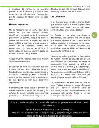 Estilo Gerencial – 51 2019
Para empresarios competitivos
18
e investigar. La ciencia no es necesaria
porque Dios es el principio y el final de todo.
Amen. No me mal interprete. Creo en Dios
por la “Apuesta de Pascal”, pero no trago
entero.
Hermosa destrucción
No es necesario ser un genio para darse
cuenta de que los mayores avances
científicos y tecnológicos de la humanidad
proviene de las guerras, aunque no todas las
guerras son con fusil. La mayoría son por el
poder político y financiero, y otras son por el
control de los recursos. Incluso, nos
encontramos con guerras tecnológicas. Y
como todas las guerras, siempre queda un
camino de destrucción y muerte.
A veces mueren personas otras veces mueren
instituciones o empresas.
Es cuestión de mirar las decisiones que han
tomado la China, Rusia, Alemania, Japón y
Estados Unidos en materia de desarrollo de la
ciencia y de la tecnología, todos buscando el
control de los recursos y del conocimiento.
En esas guerras se han dado desarrollos
importantes.
Recordemos de dónde surgió la Internet, de
dónde surgieron el radar, los aviones y los
cohetes. De dónde surgió la guerra química,
primero y la farmacéutica después. Y la
dificultad es que esto en lugar de parar tiene
a complejizarse aún más en el futuro.
Casi Conclusión
El ser humano sigue siendo el mismo desde
que tenemos noticia. El Homo Sapiens tiene
facultades que ningún otro ser vivo tiene.
Entre ellas, la de crear y la de destruir.
La Ciencia no es algo que hayamos
desarrollado, ella siempre está ahí, es sólo
que hemos tardado o nos cuenta mucho
trabajo percibirla. La tecnología por su parte,
es el fruto de nuestro esfuerzo por
materializar nuestras ideas, así sepamos el
fundamento científico o no.
Lo que sí es real es que si bien la destrucción
de nuestro mundo es causada por el uso
indiscriminado de la tecnología sin tener un
fundamento ético, cuando se aplica un
criterio ético a la ciencia y a la tecnología,
somos capaces de desarrollos sorprendentes.
Ya conocemos los problemas. Estamos sobre
diagnosticados. Ahora, usemos la ciencia y la
tecnología para trabajar en las soluciones.
Lo sorprendente de todo esto es que es
tarde. Todavía estamos a tiempo de lograr
una vida digna y sostenible para la
humanidad, con una profunda consciencia de
protección del planeta. Tengo fe en las
nuevas generaciones.
Si usted presta servicios de consultoría, invierta en generar conocimiento para
sus clientes.
Ayudará a que el mercado, su mercado mejore.
Entre más cualificados sean los empresarios y gerentes mayor entendimiento
habrá de lo que es el trabajo de un consultor.
 
