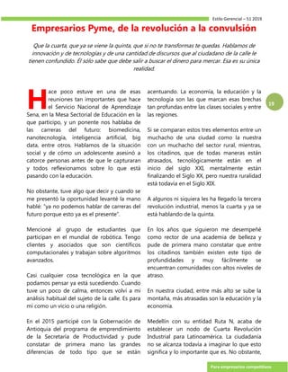 Estilo Gerencial – 51 2019
Para empresarios competitivos
19
Empresarios Pyme, de la revolución a la convulsión
Que la cuarta, que ya se viene la quinta, que si no te transformas te quedas. Hablamos de
innovación y de tecnologías y de una cantidad de discursos que al ciudadano de la calle le
tienen confundido. Él sólo sabe que debe salir a buscar el dinero para mercar. Esa es su única
realidad.
ace poco estuve en una de esas
reuniones tan importantes que hace
el Servicio Nacional de Aprendizaje
Sena, en la Mesa Sectorial de Educación en la
que participo, y un ponente nos hablaba de
las carreras del futuro: biomedicina,
nanotecnología, inteligencia artificial, big
data, entre otros. Hablamos de la situación
social y de cómo un adolescente asesinó a
catorce personas antes de que le capturaran
y todos reflexionamos sobre lo que está
pasando con la educación.
No obstante, tuve algo que decir y cuando se
me presentó la oportunidad levanté la mano
hablé: “ya no podemos hablar de carreras del
futuro porque esto ya es el presente”.
Mencioné al grupo de estudiantes que
participan en el mundial de robótica. Tengo
clientes y asociados que son científicos
computacionales y trabajan sobre algoritmos
avanzados.
Casi cualquier cosa tecnológica en la que
podamos pensar ya está sucediendo. Cuando
tuve un poco de calma, entonces volví a mi
análisis habitual del sujeto de la calle. Es para
mí como un vicio o una religión.
En el 2015 participé con la Gobernación de
Antioquia del programa de emprendimiento
de la Secretaría de Productividad y pude
constatar de primera mano las grandes
diferencias de todo tipo que se están
acentuando. La economía, la educación y la
tecnología son las que marcan esas brechas
tan profundas entre las clases sociales y entre
las regiones.
Si se comparan estos tres elementos entre un
muchacho de una ciudad como la nuestra
con un muchacho del sector rural, mientras,
los citadinos, que de todas maneras están
atrasados, tecnológicamente están en el
inicio del siglo XXI, mentalmente están
finalizando el Siglo XX, pero nuestra ruralidad
está todavía en el Siglo XIX.
A algunos ni siquiera les ha llegado la tercera
revolución industrial, menos la cuarta y ya se
está hablando de la quinta.
En los años que siguieron me desempeñé
como rector de una academia de belleza y
pude de primera mano constatar que entre
los citadinos también existen este tipo de
profundidades y muy fácilmente se
encuentran comunidades con altos niveles de
atraso.
En nuestra ciudad, entre más alto se sube la
montaña, más atrasadas son la educación y la
economía.
Medellín con su entidad Ruta N, acaba de
establecer un nodo de Cuarta Revolución
Industrial para Latinoamérica. La ciudadanía
no se alcanza todavía a imaginar lo que esto
significa y lo importante que es. No obstante,
H
 