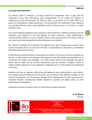 Estilo Gerencial – 51 2019
Para empresarios competitivos
2
Editorial
¿Y tú qué estás haciendo?
Las noticias sobre el maltrato y el abuso infantil son aterradoras. Pero lo que más me
sorprende es que esta información pasó desapercibida. Ya los niveles de violencia e
intolerancia se han incrementado los últimos meses. La economía se ha vuelto difícil y la
gente, los compradores, andan paranoicos. Y lo que también me sorprende es que empresas
con grandes discursos sobre responsabilidad social e incluso las que no lo tienen, no están
haciendo nada.
Si lo vemos desde la perspectiva de lo práctico y de lo financiero o desde la perspectiva de los
mercados, esta situación es muy mal negocio. Se están muriendo y están maltratando a
nuestros futuros clientes. Si no nos importan ahora, no les importaremos en el futuro. Esta es
una cuenta que estos compradores tarde o temprano nos cobrarán.
No importa el tamaño de la empresa. Por pequeño que sea el aporte que se pueda hacer
cuenta. Actuemos ahora. Los niños son el futuro, si descuidamos su educación y su bienestar
estaremos perdiendo ese futuro.
Es hora de que nuestras políticas comerciales los incluyan. Es hora que nuestros proyectos los
incluyan. Y sobre todo, es hora de que intervengamos. Está demostrado que el gobierno y su
corrupción son inútiles para proteger a los niños. Acaso usted no ha escuchado de todo el
dinero que se roban con las raciones alimentarias para las escuelas y colegios. Piense. Si
nuestro sistema educativo es una vergüenza, imagínese cómo son las políticas de protección
a los niños.
Agradecemos que en algunas instituciones del gobierno haya profesionales a carta cabal y
con vocación para la protección de los niños. Los conocemos. No obstante, trabajan en las
mínimas condiciones y con los exiguos rezagos de los presupuestos. Es claro que esto no es
suficiente. Nuestro empresariado deberá despertar y aportar con planes serios, no sólo
parafernalia ni propaganda.
Empresario mírame a los ojos y dime ¿tú realmente qué estás haciendo?
G. M. Wilson
Director
Mireya Bernal Mayorga
Editora
Producción:
Consejerogerencial.com
Revista académica de formación de la Alta Gerencia. - Una publicación para el mundo
empresarial dirigida a quienes se suscriban por internet.
Las opiniones expresadas son responsabilidad de sus autores.
 