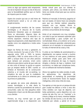 Estilo Gerencial – 51 2019
Para empresarios competitivos
20
como es algo que apenas está empezando,
me da la impresión de que es más el discurso
para la favorabilidad política que un hecho
de impacto para la ciudad.
Espero de corazón que sea un real motor de
transformación social y no un ente que
amplíe la brecha.
El conglomerado temático de las nuevas
tecnologías y el discurso de la Cuarta
Revolución Industrial, para un empresario
Pyme es abrumador. Algunos tipos de
negocios desaparecerán o se reducirán a su
mínima expresión, mientras otro tipo de
negocios prosperarán y todo dependerá de la
rapidez como nos adaptemos a todos estos
cambios.
Según las fechas de inicio y gestación, la
primera revolución fue para el año 1774, la
segunda entre 1870 y 1920, la tercera
entre1969 y 1990, la cuarta entre el 90 y el
2007 y aunque estos no son años precisos
pues siempre son procesos, sirven como
referencia para darse cuenta de que cada vez
es más corto el tiempo: la quinta se supone
que ya empezó desde el 2007, cuando se
enfatizó el fenómeno de la construcción
colectiva y el mundo del co-working. Lo
simpático de esto es que la ciudadanía
normalmente es la última en enterarse pero
la primera en padecerlas.
Un ejemplo de cómo está afectando las
nuevas tecnologías a la vida diaria lo
tenemos cuando los proveedores de venta al
consumidor, cada vez más pequeños están
empezando a hacer uso de ellas para atender
a sus clientes.
Primero, es muy normal que un gran
supermercado tenga a su disposición una
tienda virtual para que sus clientes le
compren, pero ahora, una tienda de barrio
tiene una tienda virtual para que sus vecinos
le compren.
Pedimos el mercado, la farmacia, pagamos el
taxi con tarjeta. Un banco hace una campaña
para que sus clientes realicen pequeñas
compras con sus tarjetas. Ahora la
facturación es digital y los niños son los
primeros consumidores de tecnología.
Antes el ser empresario era muy complejo,
con todo lo que era necesario aprender para
la productividad y para cumplir con la
normatividad. Ahora, a lo anterior se le suma
lo que es necesario aprender, solamente para
sobrevivir en el mercado: la computación en
la nube, el internet de las cosas y más.
Si antes se nos hablaba de automatización y
digitalización, era apenas normal y muchos
no nos metimos en este paseo, preferimos
mantenerlo simple, pues para tener una
cadena de almacenes de ropa, la mayoría
dirigida a clientes de bajo y mediano nivel
económico, no había que complicarse tanto,
con un software de inventarios bastaba.
Ahora nos agobian las redes sociales, la web,
las aplicaciones, los algoritmos de
personalidad, el marketing de proximidad
unido al reconocimiento facial, los espejos
inteligentes, entre otras miles de cosas.
Fue apenas un mes que en un parque de esta
gran ciudad me detuve a mirar a esos dos
niños vestidos con ropa de deporte, con
botas pantaneras y gorra deportiva con una
camisa de tela fría, con un “machete” a la
cintura y látigo en la mano, mientras halaban
las riendas de dos burros y uno de ellos iba
hablando por celular, y pensé en lo que
 