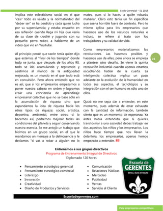 Estilo Gerencial – 51 2019
Para empresarios competitivos
21
implica este eclecticismo social en el que
“casi” todo es válido y la normatividad del
“deber ser” se ha perdido y cada quien lucha
por su supervivencia; y estaba envuelto en
esa reflexión cuando llega mi hija que venía
de su clase de croché y jugando con su
pequeño perro robot, a hablarme de un
video que vio en YouTube.
Al principio pensé que razón tenía quien dijo
que estamos al “final de los tiempos” donde
todo se junta, que después de los años 90,
todo se ido acumulando y repitiendo y
asistimos al mundo de la antigüedad
mejorada, es un mundo en el que todo está
en convulsión. Pero ahora entiendo que no
es así, que si los empresarios empezamos a
poner nuestra cabeza en orden y logramos
crear una conciencia de aprendizaje
empresarial colectivo que no se base sólo en
la acumulación de riqueza sino que
expandamos la idea de riqueza hacia los
otros tipos de riqueza: social, artística,
deportiva, ambiental, entre otras, si lo
hacemos así, podremos mejorar todas las
condiciones del planeta y seguir conservando
nuestra esencia. Se me antojó un trabajo que
hicimos en un grupo social, en el que le
mandamos un mensaje a la delincuencia y le
decíamos “si vas a robar a alguien no lo
mates, pues si lo haces, a quién robarás
mañana”. Claro esto tenía un fin específico
que suena horrible fuera de contexto. Pero lo
mismo aplica para los empresarios que
hacemos uso de los recursos naturales e
incluso, se refiere al trato con los
trabajadores y su calidad de vida.
Como empresarios materializamos las
revoluciones. Las hacemos posibles y
hacemos uso de ellas, pero ahora se empieza
a plantear otro desafío. Se viene la quinta
revolución industrial cuando apenas estamos
escuchando hablar de la cuarta. La
inteligencia colectiva implica un paso
adelante en la evolución de la humanidad en
todos sus aspectos, el tecnológico y su
integración con el ser humano es sólo uno de
ellos.
Quizá no me sepa dar a entender, en este
momento, pues además de estar exhausto
con la cantidad de información, también
siento que es un momento de esperanza. Ya
antes había entendido que si quieres
transformar a una sociedad debes trabajar en
dos aspectos: los niños y los empresarios. Los
niños hace tiempo que nos llevan la
delantera, los empresarios, apenas hemos
empezado a entender.
Entrenamos a sus grupos directivos
Programa de Entrenamiento Integral de Directivos
Diplomado 120 horas
 Pensamiento estratégico gerencial
 Pensamiento estratégico comercial
 Liderazgo
 Innovación
 Creatividad
 Diseño de Productos y Servicios
 Comunicación
 Relaciones Públicas
 Mercadeo
 Publicidad
 Ventas
 Servicio al Cliente
Escueladegerentes.com
 