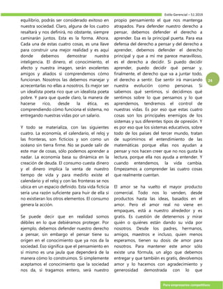 Estilo Gerencial – 51 2019
Para empresarios competitivos
24
equilibrio, podrás ser considerado exitoso en
nuestra sociedad. Claro, alguna de los cuatro
resaltará y nos definirá, no obstante, siempre
caminarán juntos. Esta es la forma. Ahora.
Cada una de estas cuatro cosas, es una llave
para construir una mejor realidad y es aquí
donde debemos demostrar nuestra
inteligencia. El dinero, el conocimiento, el
afecto y nuestra imagen, serán excelentes
amigos y aliados si comprendemos cómo
funcionan. Nosotros las debemos manejar y
acrecentarlas no ellas a nosotros. Es mejor ser
un idealista poeta rico que un idealista poeta
pobre. Y para que quede claro, la manera de
hacerse rico, desde la ética, es
comprendiendo cómo funciona el sistema, no
entregando nuestras vidas por un salario.
Y todo se materializa, con las siguientes
cuatro. La economía, el calendario, el reloj y
las fronteras, son ficticios y son como un
océano sin tierra firme. No se puede salir de
este mar de cosas, sólo podemos aprender a
nadar. La economía basa su dinámica en la
creación de deuda. El consumo cuesta dinero
y el dinero implica la venta de nuestro
tiempo de vida y para medirlo existe el
calendario y el reloj y con las fronteras se nos
ubica en un espacio definido. Esta vida ficticia
sería una razón suficiente para huir de ella si
no existieran los otros elementos. El consumo
genera la acción.
Se puede decir que en realidad somos
débiles en lo que debiéramos proteger. Por
ejemplo, debemos defender nuestro derecho
a pensar, sin embargo el pensar tiene su
origen en el conocimiento que ya nos da la
sociedad. Eso significa que el pensamiento en
sí mismo es una jaula que dependerá de la
manera cómo lo construimos. Si simplemente
aceptamos el conocimiento que la sociedad
nos da, si tragamos entero, será nuestro
propio pensamiento el que nos mantenga
atrapados. Para defender nuestro derecho a
pensar, debemos defender el derecho a
aprender. Esa es la principal puerta. Para esa
defensa del derecho a pensar y del derecho a
aprender, debemos defender el derecho
principal y que a mí me parece maravilloso,
es el derecho a decidir. Si puedo decidir
aprender, puedo decidir qué pensar y,
finalmente, el derecho que va a juntar todo,
el derecho a sentir. Ese sentir irá marcando
nuestra evolución como personas. Si
sabemos qué sentimos, si decidimos qué
sentimos sobre lo que pensamos y lo que
aprendemos, tendremos el control de
nuestras vidas. Es por eso que estas cuatro
cosas son los principales enemigos de los
sistemas y sus diferentes tipos de opresión. Y
es por eso que los sistemas educativos, sobre
todo de los países del tercer mundo, tratan
de suprimirnos el entendimiento de las
matemáticas porque ellas nos ayudan a
pensar y nos hacen creer que no nos gusta la
lectura, porque ella nos ayuda a entender. Y
cuando entendemos, la vida cambia.
Empezamos a comprender las cuatro cosas
que realmente cuentan.
El amor se ha vuelto el mayor producto
comercial. Todo nos lo venden, desde
productos hasta las ideas, basados en el
amor. Pero el amor real no viene en
empaques, está a nuestro alrededor y es
gratis. Es cuestión de detenernos y mirar
quién o quiénes están dando su vida por
nosotros. Desde los padres, hermanos,
amigos, maestros e incluso, quien menos
esperamos, tienen su dosis de amor para
nosotros. Para mantener este amor sólo
existe una fórmula, un algo que debemos
entregar y que también es gratis, devolvemos
amor y lo hacemos con agradecimiento y
generosidad demostrada con lo que
 