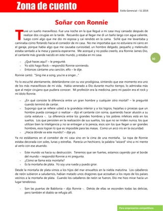 Estilo Gerencial – 51 2019
Para empresarios competitivos
30
Soñar con Ronnie
uve un sueño maravilloso. Fue una noche en la que llegué a mi casa muy cansado después de
realizar dos cirugías en la tarde. Recuerdo que al llegar me di un baño largo con agua caliente,
luego comí algo que me dio mi esposa y caí rendido en la cama. Soñé que me levantaba y
caminaba como flotando hacia el comedor de mi casa. No me importaba que no estuviera mi carro en
el garaje, porque había algo que me causaba curiosidad, un hombre delgado, pequeño y melenudo
estaba sentado a la mesa y parecía esperarme. Me acerqué y no podía creerlo, era Ronnie James Dio,
el cantante más grande nacido en este mundo, y estaba en mi casa.
- ¿Qué haces aquí? – le pregunté.
- Yo sólo hago Rock – respondió Ronnie sonriendo.
- Entonces cántame una canción, elfo – le dije.
Ronnie cantó: “Sing me a song, you’re a singer…”
Yo lo escuché atentamente, deleitándome con su voz prodigiosa, sintiendo que ese momento era uno
de los más maravillosos de mi vida. Había venerado a Dio durante mucho tiempo, lo admiraba más
que al mejor cirujano que pudiera conocer. Mi profesión era la medicina, pero mi pasión era el rock y
mi ídolo Ronnie.
- ¿En qué consiste la diferencia entre un gran hombre y cualquier otro mortal? – le pregunté
cuando terminó de cantar.
- Supongo que se refiere usted a la grandeza interior y a los logros, hazañas o proezas que un
hombre pueda conseguir o realizar – dijo el cantante con sorna, queriendo hacer alusión a su
corta estatura -. La diferencia entre los grandes hombres y los pobres infelices está en los
sueños. Los que persisten en la realización de sus sueños, los que no se rinden nunca, los que
utilizan bien la inteligencia y no se entregan a la pereza, esos son los que llegan a ser grandes
hombres, esos logran lo que es imposible para las masas. Como un arco iris en la oscuridad.
- ¿Hacia dónde va este mundo? – dije yo.
Ya no estábamos en el comedor de mi casa sino en la cima de una montaña. La ropa de Ronnie
estaba decorada con soles, lunas y estrellas. Parecía un hechicero, la palabra “wizard” vino a mi mente
al verlo con ese atuendo.
- Este mundo va hacia su destrucción. Tenemos que ser fuertes, estamos cayendo por el borde
del mundo – respondió Ronnie a mi pregunta.
- ¿Cómo se llama esta montaña?
- Es la montaña de plata. Yo soy una rueda y puedo girar.
Desde la montaña de plata vimos a los hijos del mar envueltos en la niebla matutina. Los caballeros
de neón subieron a saludarnos, habían matado unos dragones que acosaban a los reyes de los países
vecinos a la montaña de plata. Cuando los caballeros de neón se fueron, Dio me hizo mirar hacia un
lugar tenebroso.
- Son las puertas de Babilonia – dijo Ronnie -. Detrás de ellas se esconden todas las delicias,
pero también el diablo se refugia allí.
T
 