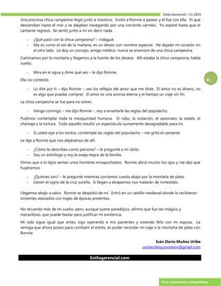 Estilo Gerencial – 51 2019
Para empresarios competitivos
31
Una preciosa chica campesina llegó junto a nosotros. Invitó a Ronnie a pasear y él fue con ella. Vi que
descendían hasta el mar y se alejaban navegando por una corriente carmesí. Yo esperé hasta que el
cantante regresó. Se sentó junto a mí sin decir nada.
- ¿Qué pasó con la chica campesina? – indagué.
- Ella es como el sol de la mañana, es un deseo con nombre especial. He dejado mi corazón en
el otro lado. Le doy un consejo, amigo médico, nunca se enamore de una chica campesina.
Caminamos por la montaña y llegamos a la fuente de los deseos. Allí estaba la chica campesina, había
vuelto.
- Mira en el agua y dime qué ves – le dijo Ronnie.
Ella no contestó.
- Lo diré por ti – dijo Ronnie -, ves los reflejos del amor que me diste. El amor no es dinero, no
es algo que puedas comprar. El amor es una sonrisa eterna y el tiempo un viaje sin fin.
La chica campesina se fue para no volver.
- Venga conmigo – me dijo Ronnie -, voy a enseñarle las reglas del populacho.
Pudimos contemplar toda la mezquindad humana. El robo, la violación, el asesinato, la estafa, el
chantaje y la tortura. Todo aquello resultó un espectáculo sumamente desagradable para mí.
- Si usted oye a los tontos, contemple las reglas del populacho – me gritó el cantante.
Le dije a Ronnie que nos alejáramos de allí.
- ¿Cómo te describes como persona? – le pregunté a mi ídolo.
- Soy un astrólogo y soy la oveja negra de la familia.
Vimos que a lo lejos venían unos hombres encapuchados. Ronnie abrió mucho los ojos y me dijo que
huyéramos.
- ¿Quiénes son? – le pregunté mientras corríamos cuesta abajo por la montaña de plata.
- Llevan el signo de la cruz sureña. Si llegan a atraparnos nos matarán de inmediato.
Llegamos abajo a salvo. Ronnie se despidió de mí. Entró en un castillo medieval donde lo recibieron
sirvientes ataviados con trajes de épocas pretéritas.
No recuerdo más de mi sueño, pero, aunque suene paradójico, afirmo que fue tan mágico y
maravilloso, que puede bastar para justificar mi existencia.
Mi vida sigue igual que antes, sigo operando a mis pacientes y viviendo feliz con mi esposa. La
ventaja que ahora poseo para combatir el estrés, es poder recordar mi viaje a la montaña de plata con
Ronnie.
Iván Darío Muñoz Uribe
unirlandesyunmason@gmail.com
Estilogerencial.com
 