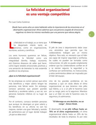 Estilo Gerencial – 51 2019
Para empresarios competitivos
4
La felicidad organizacional
es una ventaja competitiva
Por Juan Carlos Gutiérrez
Desde hace varios años se viene hablando sobre la importancia de las emociones en el
desempeño organizacional. Ahora sabemos que una persona cargada de emociones
negativas no tiene los mismos resultados que una persona que rebosa alegría.
a felicidad en el trabajo, es un tema que
ha despertado interés tanto en
personas, como en organizaciones,
escritores, autores y científicos.
Los seres humanos queremos ser felices,
entendiendo la felicidad como una
integralidad (familia, trabajo, economía,
etc). Estamos deseosos de saber qué hacer,
cómo lograr estados emocionales positivos y
una sensación de bienestar lo más sostenida
posible en las empresas.
¿Qué es la felicidad organizacional?
En las empresas es común pensar que entre
más beneficios y mejor salario tengan las
personas, más felices serán. Sin embargo,
conozco personas que poseen grandes
beneficios y excelente salario, y aun así, son
personas bastante infelices en su lugar de
trabajo.
Por el contrario, conozco también personas
que aunque no devengan un gran salario y
los beneficios en su oficina no son los
mejores, sienten una gran felicidad y sentido
de pertenencia por el lugar donde trabajan
¿A qué se debe esto?
1. El liderazgo:
El jefe de área o departamento debe crear
una atmósfera que permita que los
colaboradores trabajen por un mismo
objetivo. Para esto, es necesario que el líder
sea capaz de inspirar seguridad y confianza,
las cuales no pueden ser tomadas como
instrucciones. Un jefe no puede simplemente
ordenar que los colaboradores confíen en él
y se sientan seguros, la seguridad y la
confianza son sentimientos, no instrucciones,
y estos sentimientos deben ser inspirados por
el líder del equipo.
Uno de los grandes problemas en las
empresas y que sin duda afecta el clima
organizacional, es que tenemos más jefes
que líderes, y sí, a un jefe le hacemos caso
por su rango, pero no lo seguimos. Mientras
que a un líder no solo le hacemos caso, lo
seguimos y lo admiramos.
"El liderazgo es una decisión, no un
rango". Simon Sinek.
El desempeño de un jefe influye hasta un
70% en el clima organizacional y el clima
organizacional afecta hasta un 20% de los
resultados de toda la empresa. Es por esto
L
 