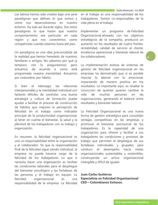 Estilo Gerencial – 51 2019
Para empresarios competitivos
6
Los latinos hemos sido criados bajo una serie
paradigmas que definen lo que somos y
cómo nos desenvolvemos en nuestro
entorno. Ha sido así durante siglos. Son estos
paradigmas lo que hacen que nuestro
comportamiento sea particular en cada
región y que nos conectemos como
compatriotas cuando estamos fuera del país.
Un paradigma es una idea preconcebida de
la realidad que hemos heredado de nuestros
familiares o amigos. No sabemos por qué (y
tampoco nos lo preguntamos) pero
actuamos de acuerdo a como está
programada nuestra mentalidad. Actuamos
por costumbre, por hábito.
Si bien el liderazgo, las relacionas
interpersonales y la mentalidad individual son
factores difíciles de controlar, una buena
estrategia y cultura de formación puede
ayudar a facilitar el proceso de construcción
de hábitos que mejoren la percepción de
felicidad en el trabajo como indicador
principal de la productividad organizacional,
al tener en cuenta el bienestar, la salud y la
plenitud de los trabajadores con su trabajo y
organización.
En resumen, la felicidad organizacional es
una co-responsabilidad entre la organización
y el colaborador. Ya que la responsabilidad
final de la felicidad sigue siendo individual, la
empresa no puede hacerse cargo de la
felicidad de los trabajadores. Lo que sí
necesita hacer una organización es facilitar
las condiciones laborales para el despliegue
del bienestar psicológico y las fortalezas de
las personas y el trabajo en equipo. La
felicidad organizacional es una
responsabilidad de la empresa. La felicidad
en el trabajo es una responsabilidad de los
trabajadores. Somos co-responsables de la
vida plena en el trabajo.
Implementar un programa de Felicidad
Organizacional alineado con los objetivos
estratégicos de la compañía, producirá un
aumento en los resultados de cuatro frentes:
rentabilidad, calidad de servicio al cliente,
excelencia operacional y bienestar laboral de
los colaboradores.
La implementación exitosa de sistemas de
gestión de felicidad organizacional en las
empresas ha demostrado que sí es posible
mezclar lo laboral con lo emocional,
impactando de manera positiva en los
resultados. Lo importante aquí, es resaltar la
convicción de quienes quieren cambiar la
vida de muchas personas en las
organizaciones, generando el balance entre
resultados y bienestar laboral.
La Felicidad Organizacional es una nueva
forma de gestión estratégica para consolidar
ventajas competitivas en las empresas y
promover el bienestar psicosocial de los
trabajadores. Es la capacidad de una
organización para ofrecer y facilitar a sus
trabajadores las condiciones y procesos de
trabajo que permitan el despliegue de sus
fortalezas individuales y grupales, para
conducir el desempeño hacia metas
organizacionales sustentables y sostenibles,
construyendo un activo organizacional
intangible y difícil de igualar.
Juan Carlos Gutiérrez
Especialista en Felicidad Organizacional
CEO – Colombianos Exitosos.
 