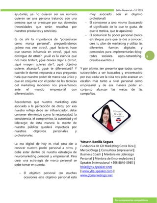 Estilo Gerencial – 51 2019
Para empresarios competitivos
9
ayudarles, ya no quieren ser un número
quieren ser una persona tratando con una
persona que se preocupe por sus dolencias
(necesidades que serán resueltas por
nuestros productos y servicios).
Es de ahí la importancia de “potenciarse
como marca personal”, preguntándonos
¿cómo nos ven otros?, ¿qué factores hace
que seamos influencia en otros?, ¿qué nos
distingue de otros?, ¿cuál es la esencia que
nos hace brillar?, ¿qué deseas dejar a otros?,
¿qué imagen quieres dar?, ¿qué objetivo
quieres alcanzar?, ¿qué te diferenciará? Y
cuando le damos respuesta a esas preguntas
hará que nuestro poder de marca sea único y
que en conjunto con el poder de las técnicas
del marketing moderno nos presentemos
ante el mundo empresarial con
diferenciación.
Recordemos que nuestro marketing está
asociado a la percepción de otros, por eso
nuestro reflejo debe ser influenciador, debe
contener elementos como la reciprocidad, la
consistencia, el compromiso, la autoridad y el
liderazgo; de esta manera la mente de
nuestro público quedará impactada por
nuestros objetivos personales y
profesionales.
La era digital de hoy es vital para dar a
conocer nuestro poder personal a otros, y
debe estar dentro de nuestra estrategia de
neuromarketing personal y empresarial. Para
crear una estrategia de marca personal se
debe tomar en cuenta:
 El objetivo personal (en muchas
ocasiones este objetivo personal está
muy asociado con el objetivo
profesional)
 El conocerse a uno mismo (buscando
el significado de lo que te gusta, de
que te motiva, que te apasiona)
 El comunicar tu poder personal (busca
estrategias para que te des a conocer,
crea tu plan de marketing y utiliza las
diferentes fuentes digitales y
personales para implementarlas–blog-
redes sociales- apps-networking-
círculos-eventos-)
Y por último, ten presente que todos somos
susceptibles a ser buscados y encontrados;
por eso, cada vez la vida nos pide avanzar un
escalón más tanto a nivel personal como
empresarial y de esa manera poder en
conjunto alcanzar las metas de las
compañías.
Yósseth Bonilla Segura
Fundadora de GB Marketing Costa Rica ǁ
Mercadóloga ǁ Consultora Empresarial ǁ
Business Coach ǁ Mentora en Liderazgo
Personal ǁ Mentora de Emprendedores ǁ
Speaker Internacional +506 8846-5985 ǁ
hola@ybs-speaker.com
ǁ www.ybs-speaker.com ǁ
www.gbmarketingcr.net
 