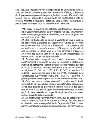103Revista da EMERJ, v. 13, nº 51, 2010
558 (RJ), que impugnava vários dispositivos da Constituição do Es-
tado do Rio de Janeiro acerca da Defensoria Pública, o Plenário
do Supremo consagrou a interpretação lata do art. 134 da Consti-
tuição Federal, seguindo à unanimidade (no particular) o voto do
relator, Ministro Sepúlveda Pertence. Vale a pena transcrever a
parte desse voto que toca na matéria aqui debatida:
“21. Certo, a própria Constituição da República giza o raio
da atuação institucional da Defensoria Pública, incumbindo-
a da orientação jurídica e da defesa, em todos os graus dos
necessitados (art. 134).
22. Daí, contudo, não se segue a vedação de que o âmbito
da assistência judiciária da Defensoria Pública se estenda
ao patrocínio dos ‘direitos e interesses (...) coletivos dos
necessitados’, a que alude o art. 176, caput, da Constitui-
ção do Estado: é óbvio que o serem direitos e interesses
coletivos não afasta, por si só, que sejam necessitados os
membros da respectiva coletividade.
23. Também não consigo divisar, à vista desarmada, óbice
constitucional à validade de que se incumba a Defensoria
Pública do patrocínio judicial de associações votadas por seu
estatuto à proteção do meio ambiente e de outros interes-
ses difusos (C. Est., art. 176, § 2º, V, “e”), às quais a lei
federal — como sucede com a Lei 7.347/85, endossada pela
Constituição superveniente (CF, art. 129, § 1º) — confere le-
gitimação concorrente para as correspondentes ações civis.
24. Estou em que o caráter altruístico da destinação insti-
tucional de tais entidades confere razoabilidade plena à ou-
torga pelo Estado do patrocínio judicial gratuito das ações
que sirvam à sua persecução, independentemente da inda-
gação in concreto da sua capacidade ﬁnanceira para arcar
com os ônus da defesa privada.
25. A Constituição Federal impõe, sim, que os Estados pres-
tem assistência judiciária aos necessitados. Daí decorre a
atribuição mínima compulsória da Defensoria Pública. Não,
porém, o impedimento a que os seus serviços se estendam ao
 