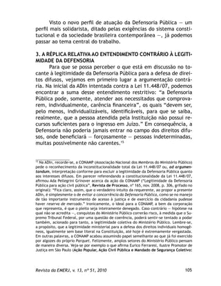 105Revista da EMERJ, v. 13, nº 51, 2010
Visto o novo perﬁl de atuação da Defensoria Pública — um
perﬁl mais solidarista, ditado pelas exigências do sistema consti-
tucional e da sociedade brasileira contemporânea —, já podemos
passar ao tema central do trabalho.
3. A RÉPLICA RELATIVA AO ENTENDIMENTO CONTRÁRIO À LEGITI-
MIDADE DA DEFENSORIA
Para que se possa perceber o que está em discussão no to-
cante à legitimidade da Defensoria Pública para a defesa de direi-
tos difusos, vejamos em primeiro lugar a argumentação contrá-
ria. Na inicial da ADIn intentada contra a Lei 11.448/07, podemos
encontrar a suma desse entendimento restritivo: “a Defensoria
Pública pode, somente, atender aos necessitados que comprova-
rem, individualmente, carência ﬁnanceira”, os quais “devem ser,
pelo menos, individualizáveis, identiﬁcáveis, para que se saiba,
realmente, que a pessoa atendida pela Instituição não possui re-
cursos suﬁcientes para o ingresso em Juízo.” Em consequência, a
Defensoria não poderia jamais entrar no campo dos direitos difu-
sos, onde beneﬁciará — forçosamente — pessoas indeterminadas,
muitas possivelmente não carentes.15
15
Na ADIn, recorde-se, a CONAMP (Associação Nacional dos Membros do Ministério Público)
pede o reconhecimento da inconstitucionalidade total da Lei 11.448/07 ou, ad argumen-
tandum, interpretação conforme para excluir a legitimidade da Defensoria Pública quanto
aos interesses difusos. Em parecer referendando a constitucionalidade da Lei 11.448/07,
aﬁrmou Ada Pellegrini Grinover acerca da ação da CONAMP (“Legitimidade da Defensoria
Pública para ação civil pública”, Revista de Processo, nº 165, nov. 2008, p. 306, grifado no
original): “Fica claro, assim, que o verdadeiro intuito da requerente, ao propor a presente
ADIn, é simplesmente o de evitar a concorrência da Defensoria Pública, como se no manejo
de tão importante instrumento de acesso à justiça e de exercício da cidadania pudesse
haver reserva de mercado.” Ironicamente, o ideal para a CONAMP, a bem da corporação
que representa, é que o pleito seja inteiramente denegado. Caso contrário — hipótese na
qual não se acredita —, conquistas do Ministério Público correrão risco, à medida que o Su-
premo Tribunal Federal, por uma questão de coerência, poderá sentir-se tentado a podar
também, acionado para tanto, a legitimidade coletiva do Ministério Público. Lembre-se,
a propósito, que a legitimidade ministerial para a defesa dos direitos individuais homogê-
neos, igualmente sem base literal na Constituição, até hoje é extremamente vergastada.
Em outras palavras, a CONAMP acabou assumindo papel semelhante ao que já foi exercido
por algozes do próprio Parquet. Felizmente, amplos setores do Ministério Público pensam
de maneira diversa. Veja-se por exemplo o que aﬁrma Eurico Ferraresi, ilustre Promotor de
Justiça em São Paulo (Ação Popular, Ação Civil Pública e Mandado de Segurança Coletivo:
 