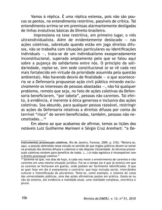 Revista da EMERJ, v. 13, nº 51, 2010106
Vamos à réplica. É uma réplica extensa, pois não são pou-
cos os pontos, no entendimento restritivo, passíveis de crítica. Tal
entendimento arrima-se em premissas alarmantemente desligadas
de linhas evolutivas básicas do Direito brasileiro.
Impressiona na tese restritiva, em primeiro lugar, o viés
ultraindividualista. Além de evidentemente deslocado — nas
ações coletivas, sobretudo quando estão em jogo direitos difu-
sos, não se trabalha com situações particulares ou identiﬁcações
individuais —, trata-se de um individualismo exasperadamente
inconstitucional, superado amplamente pelo que se falou aqui
sobre a pujança do solidarismo entre nós. O princípio da soli-
dariedade, repise-se, tem sede constitucional (e se vê cada vez
mais fortalecido em virtude da prioridade assumida pela questão
ambiental). Não havendo desvio de ﬁnalidade — o que acontece-
ria se a Defensoria propusesse ação civil pública mirando exclu-
sivamente os interesses de pessoas abastadas —, não há qualquer
problema, remoto que seja, no fato de ações coletivas da Defen-
soria beneﬁciarem, “por tabela”, pessoas não carentes. Tal efei-
to, à evidência, é inerente à ótica generosa e inclusiva das ações
coletivas. Soa absurdo, para qualquer pessoa razoável, restringir
as ações da Defensoria relativas a direitos difusos por conta do
terrível “risco” de serem beneﬁciadas, também, pessoas não ne-
cessitadas...16
Em abono ao que acabamos de aﬁrmar, temos as lições dos
notáveis Luiz Guilherme Marinoni e Sérgio Cruz Arenhart: “a De-
instrumentos processuais coletivos, Rio de Janeiro, Forense, 2009, p. 210): “Reitera-se,
aqui, a posição defendida nesse estudo no sentido de que órgãos públicos devem se somar
na proteção dos direitos difusos e coletivos e não disputar titularidade. As técnicas proces-
suais coletivas existem para benefício de todos. (...) A visão egoística é incompatível com
o direito processual coletivo.”
16
Saliente-se que, nos dias de hoje, é cada vez maior o envolvimento de carentes e não
carentes em uma mesma situação jurídica. Foi-se o tempo (se é que já existiu) em que
os carentes se fechavam em guetos, onde podiam ser facilmente identiﬁcados. O que
se quer hoje em dia é exatamente o contrário: que haja inclusão social, intercâmbio
cultural e intensiﬁcação do pluralismo. Tome-se, como exemplo, o sistema de cotas
das universidades públicas, uma das ações aﬁrmativas postas em prática. Goste-se ou
não do sistema, ele evidencia a realidade atual, uma realidade complexa, sincrética e
plural.
 