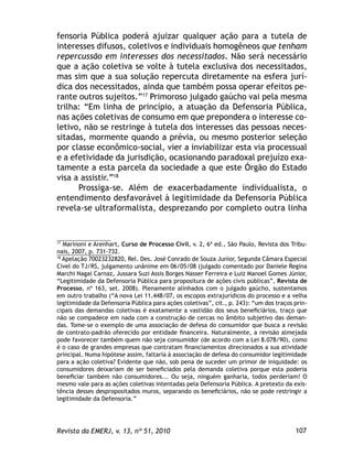 107Revista da EMERJ, v. 13, nº 51, 2010
fensoria Pública poderá ajuizar qualquer ação para a tutela de
interesses difusos, coletivos e individuais homogêneos que tenham
repercussão em interesses dos necessitados. Não será necessário
que a ação coletiva se volte à tutela exclusiva dos necessitados,
mas sim que a sua solução repercuta diretamente na esfera jurí-
dica dos necessitados, ainda que também possa operar efeitos pe-
rante outros sujeitos.”17
Primoroso julgado gaúcho vai pela mesma
trilha: “Em linha de princípio, a atuação da Defensoria Pública,
nas ações coletivas de consumo em que prepondera o interesse co-
letivo, não se restringe à tutela dos interesses das pessoas neces-
sitadas, mormente quando a prévia, ou mesmo posterior seleção
por classe econômico-social, vier a inviabilizar esta via processual
e a efetividade da jurisdição, ocasionando paradoxal prejuízo exa-
tamente a esta parcela da sociedade a que este Órgão do Estado
visa a assistir.”18
Prossiga-se. Além de exacerbadamente individualista, o
entendimento desfavorável à legitimidade da Defensoria Pública
revela-se ultraformalista, desprezando por completo outra linha
17
Marinoni e Arenhart, Curso de Processo Civil, v. 2, 6ª ed., São Paulo, Revista dos Tribu-
nais, 2007, p. 731-732.
18
Apelação 70023232820, Rel. Des. José Conrado de Souza Junior, Segunda Câmara Especial
Cível do TJ/RS, julgamento unânime em 06/05/08 (julgado comentado por Daniele Regina
Marchi Nagai Carnaz, Jussara Suzi Assis Borges Nasser Ferreira e Luiz Manoel Gomes Júnior,
“Legitimidade da Defensoria Pública para propositura de ações civis públicas”, Revista de
Processo, nº 163, set. 2008). Plenamente alinhados com o julgado gaúcho, sustentamos
em outro trabalho (“A nova Lei 11.448/07, os escopos extrajurídicos do processo e a velha
legitimidade da Defensoria Pública para ações coletivas”, cit., p. 243): “um dos traços prin-
cipais das demandas coletivas é exatamente a vastidão dos seus beneﬁciários, traço que
não se compadece em nada com a construção de cercas no âmbito subjetivo das deman-
das. Tome-se o exemplo de uma associação de defesa do consumidor que busca a revisão
de contrato-padrão oferecido por entidade ﬁnanceira. Naturalmente, a revisão almejada
pode favorecer também quem não seja consumidor (de acordo com a Lei 8.078/90), como
é o caso de grandes empresas que contratam ﬁnanciamentos direcionados a sua atividade
principal. Numa hipótese assim, faltaria à associação de defesa do consumidor legitimidade
para a ação coletiva? Evidente que não, sob pena de suceder um primor de iniquidade: os
consumidores deixariam de ser beneﬁciados pela demanda coletiva porque esta poderia
beneﬁciar também não consumidores... Ou seja, ninguém ganharia, todos perderiam! O
mesmo vale para as ações coletivas intentadas pela Defensoria Pública. A pretexto da exis-
tência desses despropositados muros, separando os beneﬁciários, não se pode restringir a
legitimidade da Defensoria.”
 