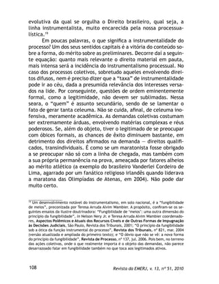 Revista da EMERJ, v. 13, nº 51, 2010108
evolutiva da qual se orgulha o Direito brasileiro, qual seja, a
linha instrumentalista, muito encarecida pela nossa processua-
lística.19
Em poucas palavras, o que signiﬁca a instrumentalidade do
processo? Um dos seus sentidos capitais é a vitória do conteúdo so-
bre a forma, do mérito sobre as preliminares. Decorre daí a seguin-
te equação: quanto mais relevante o direito material em pauta,
mais intensa será a incidência do instrumentalismo processual. No
caso dos processos coletivos, sobretudo aqueles envolvendo direi-
tos difusos, nem é preciso dizer que a “taxa” de instrumentalidade
pode ir ao céu, dada a presumida relevância dos interesses versa-
dos na lide. Por conseguinte, questões de ordem eminentemente
formal, como a legitimidade, não devem ser sublimadas. Nessa
seara, o “quem” é assunto secundário, sendo de se lamentar o
fato de gerar tanta celeuma. Não se cuida, aﬁnal, de celeuma ino-
fensiva, meramente acadêmica. As demandas coletivas costumam
ser extremamente árduas, envolvendo matérias complexas e réus
poderosos. Se, além do objeto, tiver o legitimado de se preocupar
com óbices formais, as chances de êxito diminuem bastante, em
detrimento dos direitos aﬁrmados na demanda — direitos qualiﬁ-
cados, transindividuais. É como se um maratonista fosse obrigado
a se preocupar não só com a linha de chegada, mas também com
a sua própria permanência na prova, ameaçada por fatores alheios
ao mérito atlético (a exemplo do brasileiro Vanderlei Cordeiro de
Lima, agarrado por um fanático religioso irlandês quando liderava
a maratona das Olimpíadas de Atenas, em 2004). Não pode dar
muito certo.
19
Um desenvolvimento notável do instrumentalismo, em solo nacional, é a “fungibilidade
de meios”, preconizada por Teresa Arruda Alvim Wambier. A propósito, conﬁram-se os se-
guintes ensaios da ilustre doutrinadora: “Fungibilidade de ‘meios’: uma outra dimensão do
princípio da fungibilidade”, in Nelson Nery Jr. e Teresa Arruda Alvim Wambier coordenado-
res, Aspectos Polêmicos e Atuais dos Recursos Cíveis e de Outras Formas de Impugnação
às Decisões Judiciais, São Paulo, Revista dos Tribunais, 2001; “O princípio da fungibilidade
sob a ótica da função instrumental do processo”, Revista dos Tribunais, nº 821, mar. 2004
(versão atualizada e ampliada do primeiro texto); e “O óbvio que não se vê: a nova forma
do princípio da fungibilidade”, Revista de Processo, nº 137, jul. 2006. Pois bem, no terreno
das ações coletivas, onde o que realmente importa é o objeto das demandas, não parece
desarrazoado falar em fungibilidade também no que toca aos legitimados ativos.
 