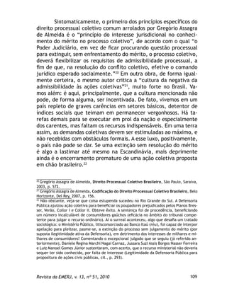 109Revista da EMERJ, v. 13, nº 51, 2010
Sintomaticamente, o primeiro dos princípios especíﬁcos do
direito processual coletivo comum arrolados por Gregório Assagra
de Almeida é o “princípio do interesse jurisdicional no conheci-
mento do mérito no processo coletivo”, de acordo com o qual “o
Poder Judiciário, em vez de ﬁcar procurando questão processual
para extinguir, sem enfrentamento do mérito, o processo coletivo,
deverá ﬂexibilizar os requisitos de admissibilidade processual, a
ﬁm de que, na resolução do conﬂito coletivo, efetive o comando
jurídico esperado socialmente.”20
Em outra obra, de forma igual-
mente certeira, o mesmo autor critica a “cultura da negativa da
admissibilidade às ações coletivas”21
, muito forte no Brasil. Va-
mos além: é aqui, principalmente, que a cultura mencionada não
pode, de forma alguma, ser incentivada. De fato, vivemos em um
país repleto de graves carências em setores básicos, detentor de
índices sociais que teimam em permanecer vergonhosos. Há ta-
refas demais para se executar em prol da nação e especialmente
dos carentes, mas faltam os recursos indispensáveis. Em uma terra
assim, as demandas coletivas devem ser estimuladas ao máximo, e
não recebidas com obstáculos formais. A esse luxo, positivamente,
o país não pode se dar. Se uma extinção sem resolução do mérito
é algo a lastimar até mesmo na Escandinávia, mais deprimente
ainda é o encerramento prematuro de uma ação coletiva proposta
em chão brasileiro.22
20
Gregório Assagra de Almeida, Direito Processual Coletivo Brasileiro, São Paulo, Saraiva,
2003, p. 572.
21
Gregório Assagra de Almeida, Codiﬁcação do Direito Processual Coletivo Brasileiro, Belo
Horizonte, Del Rey, 2007, p. 156.
22
Não obstante, veja-se que coisa estupenda sucedeu no Rio Grande do Sul. A Defensoria
Pública ajuizou ação coletiva para beneﬁciar os poupadores prejudicados pelos Planos Bres-
ser, Verão, Collor I e Collor II. Obteve êxito. A sentença foi de procedência, beneﬁciando
um número incalculável de consumidores gaúchos (eﬁcácia no âmbito do tribunal compe-
tente para julgar o recurso ordinário). Aí o surreal aconteceu, algo que desaﬁa um tratado
sociológico: o Ministério Público, litisconsorciado ao Banco Itaú (réu), foi capaz de interpor
apelação para pleitear, pasme-se, a extinção do processo sem julgamento do mérito (por
suposta ilegitimidade ativa da Defensoria), em detrimento dos interesses de milhares e mi-
lhares de consumidores! Comentando o excepcional julgado que se seguiu (já referido an-
teriormente), Daniele Regina Marchi Nagai Carnaz, Jussara Suzi Assis Borges Nasser Ferreira
e Luiz Manoel Gomes Júnior sustentaram, com acerto, que o recurso ministerial não deveria
sequer ter sido conhecido, por falta de interesse (Legitimidade da Defensoria Pública para
propositura de ações civis públicas, cit., p. 293).
 