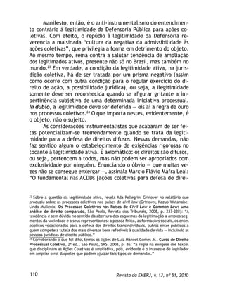 Revista da EMERJ, v. 13, nº 51, 2010110
Manifesto, então, é o anti-instrumentalismo do entendimen-
to contrário à legitimidade da Defensoria Pública para ações co-
letivas. Com efeito, o repúdio à legitimidade da Defensoria re-
verencia a malsinada “cultura da negativa da admissibilidade às
ações coletivas”, que privilegia a forma em detrimento do objeto.
Ao mesmo tempo, rema contra a salutar tendência de ampliação
dos legitimados ativos, presente não só no Brasil, mas também no
mundo.23
Em verdade, a condição da legitimidade ativa, na juris-
dição coletiva, há de ser tratada por um prisma negativo (assim
como ocorre com outra condição para o regular exercício do di-
reito de ação, a possibilidade jurídica), ou seja, a ilegitimidade
somente deve ser reconhecida quando se aﬁgurar gritante a im-
pertinência subjetiva de uma determinada iniciativa processual.
In dubio, a legitimidade deve ser deferida — eis aí a regra de ouro
nos processos coletivos.24
O que importa nestes, evidentemente, é
o objeto, não o sujeito.
As considerações instrumentalistas que acabaram de ser fei-
tas potencializam-se tremendamente quando se trata da legiti-
midade para a defesa de direitos difusos. Nessas demandas, não
faz sentido algum o estabelecimento de exigências rigorosas no
tocante à legitimidade ativa. É axiomático: os direitos são difusos,
ou seja, pertencem a todos, mas não podem ser apropriados com
exclusividade por ninguém. Enunciando o óbvio — que muitas ve-
zes não se consegue enxergar —, assinala Márcio Flávio Mafra Leal:
“O fundamental nas ACDDs [ações coletivas para defesa de direi-
23
Sobre a questão da legitimidade ativa, revela Ada Pellegrini Grinover no relatório que
produziu sobre os processos coletivos nos países de civil law (Grinover, Kazuo Watanabe,
Linda Mullenix, Os Processos Coletivos nos Países de Civil Law e Common Law: uma
análise de direito comparado, São Paulo, Revista dos Tribunais, 2008, p. 237-238): “A
tendência é sem dúvida no sentido da abertura dos esquemas da legitimação a amplos seg-
mentos da sociedade e a seus representantes: a pessoa física, as formações sociais, os entes
públicos vocacionados para a defesa dos direitos transindividuais, outros entes públicos a
quem compete a tutela dos mais diversos bens referíveis à qualidade de vida — incluindo as
pessoas jurídicas de direito público.”
24
Corroborando o que foi dito, temos as lições de Luiz Manoel Gomes Jr., Curso de Direito
Processual Coletivo, 2ª ed., São Paulo, SRS, 2008, p. 86: “a regra na exegese dos textos
que disciplinam as Ações Coletivas é ampliativa, pois, evidente é o interesse do legislador
em ampliar o rol daqueles que podem ajuizar tais tipos de demandas.”
 