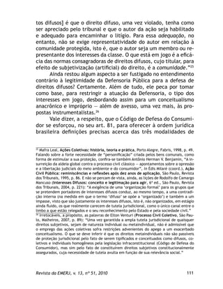 111Revista da EMERJ, v. 13, nº 51, 2010
tos difusos] é que o direito difuso, uma vez violado, tenha como
ser apreciado pelo tribunal e que o autor da ação seja habilitado
e adequado para encaminhar o litígio. Para essa adequação, no
entanto, não se exige representatividade do autor em relação à
comunidade protegida, isto é, que o autor seja um membro ou re-
presentante dos interesses da classe. O que está em jogo é a eﬁcá-
cia das normas consagradoras de direitos difusos, cujo titular, para
efeito de subjetivização (artiﬁcial) do direito, é a comunidade.”25
Ainda restou algum aspecto a ser fustigado no entendimento
contrário à legitimidade da Defensoria Pública para a defesa de
direitos difusos? Certamente. Além de tudo, ele peca por tomar
como base, para restringir a atuação da Defensoria, o tipo dos
interesses em jogo, desbordando assim para um conceitualismo
anacrônico e impróprio — além de avesso, uma vez mais, às pro-
postas instrumentalistas.26
Vale dizer, a respeito, que o Código de Defesa do Consumi-
dor se esforçou, no seu art. 81, para oferecer à ordem jurídica
brasileira deﬁnições precisas acerca das três modalidades de
25
Mafra Leal, Ações Coletivas: história, teoria e prática, Porto Alegre, Fabris, 1998, p. 49.
Falando sobre a forte necessidade de “personiﬁcação” criada pelos bens comunais, como
forma de estimular a sua proteção, conﬁra-se também Antônio Herman V. Benjamin, “A in-
surreição da aldeia global contra o processo civil clássico — apontamentos sobre a opressão
e a libertação judiciais do meio ambiente e do consumidor”, in Édis Milaré (coord.), Ação
Civil Pública: reminiscências e reﬂexões após dez anos de aplicação, São Paulo, Revista
dos Tribunais, 1995, p. 86. E não se percam de vista, ainda, as lições de Rodolfo de Camargo
Mancuso (Interesses Difusos: conceito e legitimação para agir, 6ª ed., São Paulo, Revista
dos Tribunais, 2004, p. 221): “A exigência de uma ‘organização formal’ para os grupos que
se pretendem portadores de interesses difusos conduz, ao mesmo tempo, a uma contradi-
ção interna (na medida em que o termo ‘difuso’ se opõe a ‘organizado’) e também a um
impasse, visto que são justamente os interesses difusos, isto é, não organizados, em estágio
ainda ﬂuido, os que realmente carecem de tutela jurisdicional, como o único canal entre o
limbo a que estão relegados e o seu reconhecimento pelo Estado e pela sociedade civil.”
26
Irretocáveis, a propósito, as palavras de Elton Venturi (Processo Civil Coletivo, São Pau-
lo, Malheiros, 2007, p. 89): “Uma vez garantida a ampla tutela jurisdicional de quaisquer
direitos subjetivos, sejam de natureza individual ou metaindividual, não é admissível que
o emprego das ações coletivas sofra restrições advenientes do apego a um exacerbado
conceitualismo. O que se deve inferir é que os direitos metaindividuais não são passíveis
de proteção jurisdicional pelo fato de serem tipiﬁcados e conceituados como difusos, co-
letivos e individuais homogêneos pela legislação infraconstitucional (Código de Defesa do
Consumidor), mas sim pelo fato de constituírem direitos subjetivos constitucionalmente
assegurados, cuja necessidade de tutela avulta em função de sua relevância social.”
 