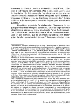 Revista da EMERJ, v. 13, nº 51, 2010112
interesses ou direitos coletivos em sentido lato (difusos, cole-
tivos e individuais homogêneos). Mas é óbvio que a pretensão
do legislador não foi alcançada. Sucederam-se muitas discus-
sões conceituais a respeito do tema, chegando alguns autores a
endereçar críticas severas ao legislador consumerista.27
Surgiu
polêmica até mesmo quanto ao melhor ângulo para a análise da
questão.28
Na prática, a confusão foi ainda maior. Esboroou-se de vez
qualquer veleidade de rigidez conceitual. E não se culpe somente
o legislador (a não ser por tentar algo irreal). Para a ﬂuidez concei-
tual dos interesses coletivos lato sensu, vários fatores concorrem.
Sabe-se, por exemplo, que de um mesmo episódio podem brotar
lesões às três categorias de interesse.29
Outrossim, direitos pura-
27
Nesse sentido, Humberto Dalla Bernardina de Pinho, “A legitimidade da Defensoria Públi-
ca para a propositura de ações civis públicas: primeiras impressões e questões controverti-
das”, in José Augusto Garcia de Sousa (coordenador), A Defensoria Pública e os Processos
Coletivos: comemorando a Lei 11.448, de 15 de janeiro de 2007, Rio de Janeiro, Lumen
Juris, 2008, p. 184: “a classiﬁcação dos direitos coletivos (lato sensu) no plano material
é falha, leva a desencontros conceituais e já foi abandonada, desde o ano de 1966, pela
legislação norte-americana.”
28
Para alguns doutrinadores ilustres, como Nelson Nery Junior (Princípios do Processo Civil
na Constituição Federal, 8ª ed., São Paulo, Revista dos Tribunais, 2004, p. 160), “o tipo de
pretensão [concretamente deduzida] é que classiﬁca um direito ou interesse como difuso,
coletivo ou individual.” No entanto, não há unanimidade quanto a esse critério. Conﬁra-se
a opinião de José Roberto Bedaque dos Santos (Direito e Processo: inﬂuência do direito
material sobre o processo, São Paulo, Malheiros, 1995, p. 34-35): “Não parece correto,
todavia, aﬁrmar-se seja a tutela jurisdicional pleiteada o elemento a determinar a natureza
do interesse deduzido em juízo. Ao contrário, é o tipo de direito que determina a espécie
de tutela. (...) Aliás, se não fosse assim, chegaríamos ao absurdo de aﬁrmar que inexistem
interesses difusos, coletivos ou individuais homogêneos fora do processo. (...) O interesse
ou direito é difuso, coletivo ou individual homogêneo, independentemente da existência de
um processo. Basta que determinado acontecimento da vida o faça surgir.”
29
Nos Embargos de Divergência em Recurso Especial 141.491/SC (Rel. Min. Waldemar Zvei-
ter, Corte Especial do STJ, j. em 17/11/99), podemos perceber a gênese comum de pleitos
ligados aos três tipos de direitos consignados pelo art. 81, par. único, do Código de Defesa
do Consumidor (difusos, coletivos e individuais homogêneos): “O Ministério Público é parte
legítima para ajuizar ação coletiva de proteção ao consumidor, em cumulação de deman-
das, visando: a) a nulidade de cláusula contratual (juros mensais); b) a indenização pelos
consumidores que já ﬁrmaram os contratos em que constava tal cláusula; c) a obrigação
de não mais inseri-la nos contratos futuros, quando presente como de interesse social re-
levante a aquisição por grupo de adquirentes da casa própria que ostentem a condição das
chamadas classes média e média baixa.”
 
