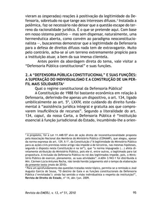 95Revista da EMERJ, v. 13, nº 51, 2010
vieram as (esperadas) reações à positivação da legitimidade da De-
fensoria, sobretudo no que tange aos interesses difusos.3
Instalada a
polêmica, faz-se necessário não deixar que a questão escape do ter-
reno da racionalidade jurídica. É o que se pretende aqui. Com base
em nosso sistema positivo — mas sem dispensar, naturalmente, uma
hermenêutica aberta, como convém ao paradigma neoconstitucio-
nalista —, buscaremos demonstrar que a legitimidade da Defensoria
para a defesa de direitos difusos nada tem de extravagante. Muito
pelo contrário, acha-se aí um terreno extremamente propício para
a instituição atuar, a bem da sua imensa clientela.
Antes porém da abordagem direta do tema, vale visitar a
“Defensoria Pública constitucional” e suas funções.
2. A “DEFENSORIA PÚBLICA CONSTITUCIONAL” E SUAS FUNÇÕES:
A SUPERAÇÃO DO INDIVIDUALISMO E A CONSTRUÇÃO DE UM PER-
FIL MAIS SOLIDARISTA4
Qual o regime constitucional da Defensoria Pública?
A Constituição de 1988 foi bastante econômica em relação à
Defensoria, deferindo-lhe apenas um dispositivo, o art. 134, ligado
umbilicalmente ao art. 5º, LXXIV, este cuidando do direito funda-
mental à “assistência jurídica integral e gratuita aos que compro-
varem insuﬁciência de recursos”. Segundo a literalidade do art.
134, caput, da nossa Carta, a Defensoria Pública é “instituição
essencial à função jurisdicional do Estado, incumbindo-lhe a orien-
3
A propósito, foi a Lei 11.448/07 alvo de ação direta de inconstitucionalidade proposta
pela Associação Nacional dos Membros do Ministério Público (CONAMP), que alegou, apesar
da norma expressa do art. 129, § 1º, da Constituição (“A legitimidade do Ministério Público
para as ações civis previstas neste artigo não impede a de terceiros, nas mesmas hipóteses,
segundo o disposto nesta Constituição e na lei”), que “a norma impugnada (...) afeta di-
retamente atribuição do Ministério Público, pois ele é, entre outros, o legitimado para tal
propositura. A inclusão da Defensoria Pública no rol dos legitimados impede, pois, o Minis-
tério Público de exercer, plenamente, as suas atividades”. A ADIn 3.943-1 foi distribuída à
Min. Cármen Lúcia Antunes Rocha, não tendo havido julgamento até o tempo da elaboração
do presente texto (maio de 2010).
4
Para um aprofundamento das questões tratadas neste tópico, permita-se a remissão a José
Augusto Garcia de Sousa, “O destino de Gaia e as funções constitucionais da Defensoria
Pública (‘revisitadas’): ainda faz sentido a visão individualista a respeito da instituição?”,
Revista de Direito do Estado, nº 14, abr./jun. 2009.
 