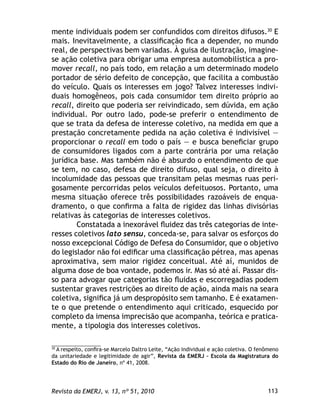 113Revista da EMERJ, v. 13, nº 51, 2010
mente individuais podem ser confundidos com direitos difusos.30
E
mais. Inevitavelmente, a classiﬁcação ﬁca a depender, no mundo
real, de perspectivas bem variadas. À guisa de ilustração, imagine-
se ação coletiva para obrigar uma empresa automobilística a pro-
mover recall, no país todo, em relação a um determinado modelo
portador de sério defeito de concepção, que facilita a combustão
do veículo. Quais os interesses em jogo? Talvez interesses indivi-
duais homogêneos, pois cada consumidor tem direito próprio ao
recall, direito que poderia ser reivindicado, sem dúvida, em ação
individual. Por outro lado, pode-se preferir o entendimento de
que se trata da defesa de interesse coletivo, na medida em que a
prestação concretamente pedida na ação coletiva é indivisível —
proporcionar o recall em todo o país — e busca beneﬁciar grupo
de consumidores ligados com a parte contrária por uma relação
jurídica base. Mas também não é absurdo o entendimento de que
se tem, no caso, defesa de direito difuso, qual seja, o direito à
incolumidade das pessoas que transitam pelas mesmas ruas peri-
gosamente percorridas pelos veículos defeituosos. Portanto, uma
mesma situação oferece três possibilidades razoáveis de enqua-
dramento, o que conﬁrma a falta de rigidez das linhas divisórias
relativas às categorias de interesses coletivos.
Constatada a inexorável ﬂuidez das três categorias de inte-
resses coletivos lato sensu, conceda-se, para salvar os esforços do
nosso excepcional Código de Defesa do Consumidor, que o objetivo
do legislador não foi ediﬁcar uma classiﬁcação pétrea, mas apenas
aproximativa, sem maior rigidez conceitual. Até aí, munidos de
alguma dose de boa vontade, podemos ir. Mas só até aí. Passar dis-
so para advogar que categorias tão ﬂuidas e escorregadias podem
sustentar graves restrições ao direito de ação, ainda mais na seara
coletiva, signiﬁca já um despropósito sem tamanho. E é exatamen-
te o que pretende o entendimento aqui criticado, esquecido por
completo da imensa imprecisão que acompanha, teórica e pratica-
mente, a tipologia dos interesses coletivos.
30
A respeito, conﬁra-se Marcelo Daltro Leite, “Ação individual e ação coletiva. O fenômeno
da unitariedade e legitimidade de agir”, Revista da EMERJ – Escola da Magistratura do
Estado do Rio de Janeiro, nº 41, 2008.
 