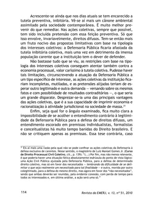 Revista da EMERJ, v. 13, nº 51, 2010114
Acrescente-se ainda que nos dias atuais se tem encarecido a
tutela preventiva, inibitória. Vê-se aí mais um cânone ambiental
assimilado pela sociedade contemporânea. É muito melhor pre-
venir do que remediar. Nas ações coletivas, sempre que possível,
tem sido incluída pretensão com essa feição preventiva. Só que
isso envolve, invariavelmente, direitos difusos. Tem-se então mais
um fruto nocivo das propostas limitativas com base na tipologia
dos interesses coletivos: a Defensoria Pública ﬁcaria afastada da
tutela inibitória coletiva, mais uma vez em detrimento da imensa
população carente que a instituição tem o dever de defender.
Não bastasse tudo que se viu, as restrições com base na tipo-
logia dos interesses coletivos conseguem atentar também contra a
economia processual, valor caríssimo à tutela coletiva. Pudesse haver
tais limitações, circunscrevendo a atuação da Defensoria Pública a
um tipo especíﬁco de interesse, as ações coletivas da instituição ﬁca-
riam incompletas, mutiladas, e as pretensões alijadas teriam de es-
perar outro legitimado e outra demanda — versando sobre os mesmos
fatos e com possibilidade de resultados contraditórios —, o que seria
um grande disparate. Desprezar-se-ia uma das principais vantagens
das ações coletivas, que é a sua capacidade de imprimir economia e
racionalização à atividade jurisdicional na sociedade de massa.31
Enﬁm, seja qual for o ângulo examinado, ﬁca muito clara a
impossibilidade de se acolher o entendimento contrário à legitimi-
dade da Defensoria Pública para a defesa de direitos difusos, um
entendimento escorado em premissas individualistas, formalistas
e conceitualistas há muito tempo banidas do Direito brasileiro. E
não se critiquem apenas as premissas. Essa tese contrária, caso
31
Eis aí mais uma razão pela qual não se pode conﬁnar as ações coletivas da Defensoria à
defesa exclusiva de carentes. Nesse sentido, o magistério de Luiz Manoel Gomes Jr. (Curso
de Direito Processual Civil Coletivo, cit., p. 139): “(...) Por ﬁm, mas não menos relevante,
é que poderia haver uma situação fática absolutamente esdrúxula do ponto de vista lógico:
uma Ação Civil Pública ajuizada pela Defensoria Pública, para a defesa de determinado
direito coletivo, mas só em favor dos necessitados — lembrando da diﬁculdade de se deli-
mitar o que seja realmente um necessitado para tal ﬁnalidade — e outra, movida por outro
colegitimado, para a defesa do mesmo direito, mas agora em favor dos “não necessitados”,
sendo que ambas deverão ser reunidas, pela evidente conexão, com perda de tempo para
todos os interessados e, em última análise, a ação será uma só.”
 