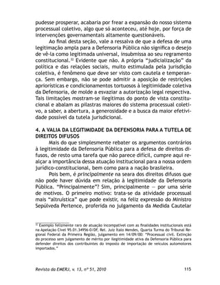115Revista da EMERJ, v. 13, nº 51, 2010
pudesse prosperar, acabaria por frear a expansão do nosso sistema
processual coletivo, algo que só aconteceu, até hoje, por força de
intervenções governamentais altamente questionáveis.
Ao ﬁnal desta seção, vale a ressalva de que a defesa de uma
legitimação ampla para a Defensoria Pública não signiﬁca o desejo
de vê-la como legitimada universal, insubmissa ao seu regramento
constitucional.32
Evidente que não. A própria “judicialização” da
política e das relações sociais, muito estimulada pela jurisdição
coletiva, é fenômeno que deve ser visto com cautela e temperan-
ça. Sem embargo, não se pode admitir a aposição de restrições
apriorísticas e condicionamentos tortuosos à legitimidade coletiva
da Defensoria, de molde a esvaziar a autorização legal respectiva.
Tais limitações mostram-se ilegítimas do ponto de vista constitu-
cional e abalam as pilastras maiores do sistema processual coleti-
vo, a saber, a abertura, a generosidade e a busca da maior efetivi-
dade possível da tutela jurisdicional.
4. A VALIA DA LEGITIMIDADE DA DEFENSORIA PARA A TUTELA DE
DIREITOS DIFUSOS
Mais do que simplesmente rebater os argumentos contrários
à legitimidade da Defensoria Pública para a defesa de direitos di-
fusos, de resto uma tarefa que não parece difícil, cumpre aqui re-
alçar a importância dessa atuação institucional para a nossa ordem
jurídico-constitucional, bem como para a nação brasileira.
Pois bem, é principalmente na seara dos direitos difusos que
não pode haver dúvida em relação à legitimidade da Defensoria
Pública. “Principalmente”? Sim, principalmente — por uma série
de motivos. O primeiro motivo: trata-se da atividade processual
mais “altruística” que pode existir, na feliz expressão do Ministro
Sepúlveda Pertence, proferida no julgamento da Medida Cautelar
32
Exemplo felizmente raro de atuação incompatível com as ﬁnalidades institucionais está
na Apelação Cível 95.01.34956-0/DF, Rel. Juiz Ítalo Mendes, Quarta Turma do Tribunal Re-
gional Federal da Primeira Região, julgamento em 14/09/00: “Processual civil. Extinção
do processo sem julgamento de mérito por ilegitimidade ativa da Defensoria Pública para
defender direitos dos contribuintes do imposto de importação de veículos automotores
importados.”
 