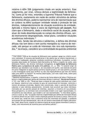 Revista da EMERJ, v. 13, nº 51, 2010116
relativa à ADIn 558 (julgamento citado em seção anterior). Esse
julgamento, por sinal, reforça demais a legitimidade da Defenso-
ria. Como já foi visto, entendeu o Supremo Tribunal Federal que a
Defensoria, exatamente em razão do caráter altruístico da defesa
dos direitos difusos, poderia representar (era de representação que
se cuidava na ADIn) qualquer entidade votada à proteção de tais
direitos, independentemente da situação econômica da entidade.
Aplicada a mesma lógica à seara da legitimação ad causam, ﬁca
claro que a Defensoria, dada a relevância social da atuação, pode
atuar de modo desembaraçado no campo dos direitos difusos, sen-
do inteiramente despropositado, nesse plano, considerar situações
econômicas individuais.33
Mais. Sendo tão altruísta e solidarista, a defesa dos direitos
difusos não tem dono e nem aceita monopólio ou reserva de mer-
cado, até porque se cuida de interesses não raro sub-representa-
dos.34
Ao ensejo, considere-se a centralidade da questão ambiental
33
Com efeito, trata-se de atuação da Defensoria sem qualquer apego ao critério econô-
mico individual. O conjunto dos beneﬁciários é tão aberto que se mostra impraticável, e
totalmente inadequado, pesquisar condições econômicas individuais. A propósito, as bem
lançadas observações de Humberto Dalla Bernardina de Pinho a respeito da tutela, pela
Defensoria Pública, dos direitos individuais homogêneos (A legitimidade da Defensoria
Pública para a propositura de ações civis públicas, cit., p. 184): “é razoável exigir do
Defensor que abandone suas funções e, de calculadora em punho, saia batendo de porta
em porta indagando se aquela pessoa pertence àquele grupo e, em caso positivo, proceda
a uma investigação social para veriﬁcar ou não uma hipossuﬁciência que nem ele mesmo
sabe como deﬁnir ou balizar?” As mesmas observações, com mais razão ainda, valem para
a defesa de interesses difusos.
34
Bastante esclarecedora, a respeito, a doutrina de Carlos Alberto de Salles (“Políticas pú-
blicas e a legitimidade para defesa de interesses difusos e coletivos”, Revista de Processo,
nº 121, mar. 2005, p. 43): “Tendo por base a relação de cada sujeito individual com o bem
em disputa, observa-se uma variação no grau de concentração do interesse, conforme o
número de pessoas envolvidas. Quanto mais concentrado, maior a parcela de benefícios
cabentes a cada indivíduo pessoalmente, tornando mais provável que estes indivíduos,
motivados por sua parcela pessoal de interesse, assumam a iniciativa em sua proteção.
Nessa perspectiva, os interesses mais concentrados tendem a ser super-representados, in-
versamente aos mais difusos, que tendem a ser sub-representados.” À vista desse quadro,
conclui o autor (p. 50): “as opções relativas à legitimidade para defesa de interesses difusos
e coletivos devem ter por norte a maior ampliação possível do acesso à justiça. Deve-se ter
em mente que, tendo em vista a anatomia social dos interesses em questão, o problema
será sempre de sub-representação, não o de um número exacerbado de litígios judicializa-
dos. Cabe, dessa forma, ampliar ao máximo a porta de acesso desses interesses à justiça e,
ainda, criar mecanismos de incentivo para sua defesa judicial.”
 