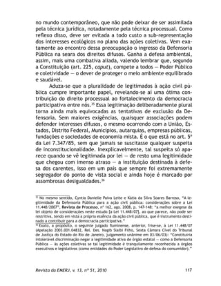 117Revista da EMERJ, v. 13, nº 51, 2010
no mundo contemporâneo, que não pode deixar de ser assimilada
pela técnica jurídica, notadamente pela técnica processual. Como
reﬂexo disso, deve ser evitada a todo custo a sub-representação
dos interesses ecológicos no plano das ações coletivas. Vem exa-
tamente ao encontro dessa preocupação o ingresso da Defensoria
Pública na seara dos direitos difusos. Ganha a defesa ambiental,
assim, mais uma combativa aliada, valendo lembrar que, segundo
a Constituição (art. 225, caput), compete a todos — Poder Público
e coletividade — o dever de proteger o meio ambiente equilibrado
e saudável.
Aduza-se que a pluralidade de legitimados à ação civil pú-
blica cumpre importante papel, revelando-se aí uma ótima con-
tribuição do direito processual ao fortalecimento da democracia
participativa entre nós.35
Essa legitimação deliberadamente plural
torna ainda mais equivocadas as tentativas de exclusão da De-
fensoria. Sem maiores exigências, quaisquer associações podem
defender interesses difusos, o mesmo ocorrendo com a União, Es-
tados, Distrito Federal, Municípios, autarquias, empresas públicas,
fundações e sociedades de economia mista. É o que está no art. 5º
da Lei 7.347/85, sem que jamais se suscitasse qualquer suspeita
de inconstitucionalidade. Inexplicavelmente, tal suspeita só apa-
rece quando se vê legitimada por lei — de resto uma legitimidade
que chegou com imenso atraso — a instituição destinada à defe-
sa dos carentes, isso em um país que sempre foi extremamente
segregador do ponto de vista social e ainda hoje é marcado por
assombrosas desigualdades.36
35
No mesmo sentido, Cyntia Danielle Paiva Leite e Kátia da Silva Soares Barroso, “A le-
gitimidade da Defensoria Pública para a ação civil pública: considerações sobre a Lei
11.448/2007”, Revista de Processo, nº 162, ago. 2008, p. 147-148: “a melhor exegese da
lei objeto de considerações neste estudo [a Lei 11.448/07], ao que parece, não pode ser
restritiva, tendo em vista a própria essência da ação civil pública, que é instrumento desti-
nado a contribuir para a democracia participativa.”
36
Exato, a propósito, o seguinte julgado ﬂuminense, anterior, frise-se, à Lei 11.448/07
(Apelação 2003.001.04832, Rel. Des. Nagib Slaibi Filho, Sexta Câmara Cível do Tribunal
de Justiça do Estado do Rio de Janeiro, julgamento unânime em 03/06/03): “Constituiria
intolerável discriminação negar a legitimidade ativa de órgão estatal — como a Defensoria
Pública — às ações coletivas se tal legitimidade é tranquilamente reconhecida a órgãos
executivos e legislativos (como entidades do Poder Legislativo de defesa do consumidor).”
 