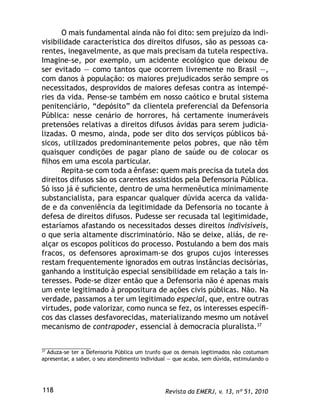 Revista da EMERJ, v. 13, nº 51, 2010118
O mais fundamental ainda não foi dito: sem prejuízo da indi-
visibilidade característica dos direitos difusos, são as pessoas ca-
rentes, inegavelmente, as que mais precisam da tutela respectiva.
Imagine-se, por exemplo, um acidente ecológico que deixou de
ser evitado — como tantos que ocorrem livremente no Brasil —,
com danos à população: os maiores prejudicados serão sempre os
necessitados, desprovidos de maiores defesas contra as intempé-
ries da vida. Pense-se também em nosso caótico e brutal sistema
penitenciário, “depósito” da clientela preferencial da Defensoria
Pública: nesse cenário de horrores, há certamente inumeráveis
pretensões relativas a direitos difusos ávidas para serem judicia-
lizadas. O mesmo, ainda, pode ser dito dos serviços públicos bá-
sicos, utilizados predominantemente pelos pobres, que não têm
quaisquer condições de pagar plano de saúde ou de colocar os
ﬁlhos em uma escola particular.
Repita-se com toda a ênfase: quem mais precisa da tutela dos
direitos difusos são os carentes assistidos pela Defensoria Pública.
Só isso já é suﬁciente, dentro de uma hermenêutica minimamente
substancialista, para espancar qualquer dúvida acerca da valida-
de e da conveniência da legitimidade da Defensoria no tocante à
defesa de direitos difusos. Pudesse ser recusada tal legitimidade,
estaríamos afastando os necessitados desses direitos indivisíveis,
o que seria altamente discriminatório. Não se deixe, aliás, de re-
alçar os escopos políticos do processo. Postulando a bem dos mais
fracos, os defensores aproximam-se dos grupos cujos interesses
restam frequentemente ignorados em outras instâncias decisórias,
ganhando a instituição especial sensibilidade em relação a tais in-
teresses. Pode-se dizer então que a Defensoria não é apenas mais
um ente legitimado à propositura de ações civis públicas. Não. Na
verdade, passamos a ter um legitimado especial, que, entre outras
virtudes, pode valorizar, como nunca se fez, os interesses especíﬁ-
cos das classes desfavorecidas, materializando mesmo um notável
mecanismo de contrapoder, essencial à democracia pluralista.37
37
Aduza-se ter a Defensoria Pública um trunfo que os demais legitimados não costumam
apresentar, a saber, o seu atendimento individual — que acaba, sem dúvida, estimulando o
 