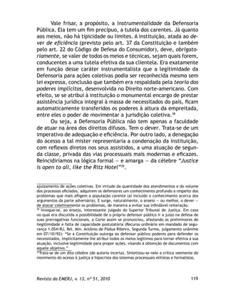 119Revista da EMERJ, v. 13, nº 51, 2010
Vale frisar, a propósito, a instrumentalidade da Defensoria
Pública. Ela tem um ﬁm precípuo, a tutela dos carentes. Já quanto
aos meios, não há tipicidade ou limites. A instituição, atada ao de-
ver de eﬁciência (previsto pelo art. 37 da Constituição e também
pelo art. 22 do Código de Defesa do Consumidor), deve, obrigato-
riamente, se valer de todos os meios e técnicas, sejam quais forem,
conducentes a uma tutela efetiva da sua clientela. Era exatamente
em função desse caráter instrumentalista que a legitimidade da
Defensoria para ações coletivas podia ser reconhecida mesmo sem
lei expressa, conclusão que também era respaldada pela teoria dos
poderes implícitos, desenvolvida no Direito norte-americano. Com
efeito, se se atribui à instituição o monumental encargo de prestar
assistência jurídica integral à massa de necessitados do país, ﬁcam
automaticamente transferidos os poderes à altura da empreitada,
entre eles o poder de movimentar a jurisdição coletiva.38
Ou seja, a Defensoria Pública não tem apenas a faculdade
de atuar na área dos direitos difusos. Tem o dever. Trata-se de um
imperativo de adequação e eﬁciência. Por outro lado, a denegação
do acesso a tal mister representaria a condenação da instituição,
com reﬂexos diretos nos seus assistidos, a uma atuação de segun-
da classe, privada das vias processuais mais modernas e eﬁcazes.
Reincidiríamos na lógica formal — e amarga — da célebre “Justice
is open to all, like the Ritz Hotel”39
.
ajuizamento de ações coletivas. Em virtude da quantidade dos atendimentos e do volume
dos processos oﬁciados, adquirem os defensores um conhecimento profundo a respeito dos
problemas que mais aﬂigem a população carente (aí incluído o conhecimento acerca dos
argumentos da parte adversária). E surge, naturalmente, o anseio — ou melhor, o dever —
de atacar coletivamente os problemas, de maneira a evitar sua inﬁndável reiteração.
38
Invoque-se, ao ensejo, interessante julgado do Superior Tribunal de Justiça. Em caso
no qual era discutida a possibilidade de o próprio defensor público ir a juízo na defesa de
suas prerrogativas funcionais, a Corte assim se pronunciou, afastando as preliminares de
ilegitimidade e falta de capacidade postulatória (Recurso ordinário em mandado de segu-
rança 1.054/RJ, Rel. Min. Antônio de Pádua Ribeiro, Segunda Turma, julgamento unânime
em 07/10/92): “Se a Constituição outorga ao defensor público poderes para defender os
necessitados, implicitamente lhe atribui todos os meios legítimos para tornar efetiva a sua
atuação, inclusive legitimidade para propor ações, visando à obtenção de documentos com
aquele objetivo.”
39
Trata-se de um dito célebre (de autoria incerta). Sintetizou-se nele a crítica veemente do
movimento do acesso à justiça à hipocrisia dos sistemas processuais elitistas e formalistas.
 