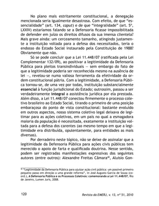 Revista da EMERJ, v. 13, nº 51, 2010120
No plano mais estritamente constitucional, a denegação
mencionada seria igualmente desastrosa. Com efeito, de que “es-
sencialidade” (art. 134, caput) e de que “integralidade” (art. 5º,
LXXIV) estaríamos falando se a Defensoria ﬁcasse impossibilitada
de defender em juízo os direitos difusos da sua imensa clientela?
Mais grave ainda: um cerceamento tamanho, atingindo justamen-
te a instituição voltada para a defesa dos necessitados, teria o
endosso do Estado Social instaurado pela Constituição de 1988?
Obviamente que não.
Só se pode concluir que a Lei 11.448/07 (ratiﬁcada pela Lei
Complementar 132/09), ao positivar a legitimidade da Defensoria
Pública para pleitos transindividuais — sem embargo do fato de
que a legitimidade poderia ser reconhecida mesmo na ausência de
lei —, revelou-se numa valiosa ferramenta da efetividade da or-
dem constitucional pátria. Com a legitimidade, a Defensoria Públi-
ca tornou-se, de uma vez por todas, instituição substancialmente
essencial à função jurisdicional do Estado; outrossim, passou a ser
verdadeiramente integral a assistência jurídica por ela prestada.
Além disso, a Lei 11.448/07 conectou ﬁrmemente o processo cole-
tivo brasileiro ao Estado Social, tirando o primeiro de uma posição
embaraçosa do ponto de vista constitucional: bastante evoluído
em outros aspectos, nosso sistema coletivo legal deixava de legi-
timar para as ações coletivas, em um país no qual a esmagadora
maioria da população é necessitada, exatamente a instituição vol-
tada para a defesa dos carentes (ao mesmo tempo em que a legi-
timidade era distribuída, opulentamente, para entidades as mais
diversas).
Por derradeiro neste tópico, não se deixe de assinalar que a
legitimidade da Defensoria Pública para ações civis públicas tem
merecido o apoio de farta e qualiﬁcada doutrina. Nesse sentido,
podem ser registradas manifestações expressivas dos seguintes
autores (entre outros): Alexandre Freitas Câmara40
, Aluisio Gon-
40
“Legitimidade da Defensoria Pública para ajuizar ação civil pública: um possível primeiro
pequeno passo em direção a uma grande reforma”, in José Augusto Garcia de Sousa (co-
ord.), A Defensoria Pública e os Processos Coletivos: comemorando a Lei 11.448/07, Rio
de Janeiro, Lumen Juris, 2008.
 