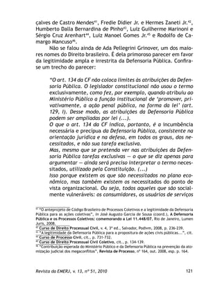 121Revista da EMERJ, v. 13, nº 51, 2010
çalves de Castro Mendes41
, Fredie Didier Jr. e Hermes Zaneti Jr.42
,
Humberto Dalla Bernardina de Pinho43
, Luiz Guilherme Marinoni e
Sérgio Cruz Arenhart44
, Luiz Manoel Gomes Jr.45
e Rodolfo de Ca-
margo Mancuso46
.
Não se falou ainda de Ada Pellegrini Grinover, um dos maio-
res nomes do Direito brasileiro. É dela primoroso parecer em favor
da legitimidade ampla e irrestrita da Defensoria Pública. Conﬁra-
se um trecho do parecer:
“O art. 134 da CF não coloca limites às atribuições da Defen-
soria Pública. O legislador constitucional não usou o termo
exclusivamente, como fez, por exemplo, quando atribuiu ao
Ministério Público a função institucional de ‘promover, pri-
vativamente, a ação penal pública, na forma da lei’ (art.
129, I). Desse modo, as atribuições da Defensoria Pública
podem ser ampliadas por lei (...).
O que o art. 134 da CF indica, portanto, é a incumbência
necessária e precípua da Defensoria Pública, consistente na
orientação jurídica e na defesa, em todos os graus, dos ne-
cessitados, e não sua tarefa exclusiva.
Mas, mesmo que se pretenda ver nas atribuições da Defen-
soria Pública tarefas exclusivas — o que se diz apenas para
argumentar — ainda será preciso interpretar o termo neces-
sitados, utilizado pela Constituição. (...)
Isso porque existem os que são necessitados no plano eco-
nômico, mas também existem os necessitados do ponto de
vista organizacional. Ou seja, todos aqueles que são social-
mente vulneráveis: os consumidores, os usuários de serviços
41
“O anteprojeto de Código Brasileiro de Processos Coletivos e a legitimidade da Defensoria
Pública para as ações coletivas”, in José Augusto Garcia de Sousa (coord.), A Defensoria
Pública e os Processos Coletivos: comemorando a Lei 11.448/07, Rio de Janeiro, Lumen
Juris, 2008.
42
Curso de Direito Processual Civil, v. 4, 3ª ed., Salvador, Podivm, 2008, p. 236-239.
43
“A legitimidade da Defensoria Pública para a propositura de ações civis públicas...”, cit.
44
Curso de Processo Civil, cit., p. 731-732.
45
Curso de Direito Processual Civil Coletivo, cit., p. 134-139.
46
“Contribuição esperada do Ministério Público e da Defensoria Pública na prevenção da ato-
mização judicial dos megaconﬂitos”, Revista de Processo, nº 164, out. 2008, esp. p. 164.
 