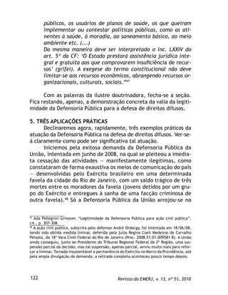 Revista da EMERJ, v. 13, nº 51, 2010122
públicos, os usuários de planos de saúde, os que queiram
implementar ou contestar políticas públicas, como as ati-
nentes à saúde, à moradia, ao saneamento básico, ao meio
ambiente etc. (...)
Da mesma maneira deve ser interpretado o inc. LXXIV do
art. 5º da CF: ‘O Estado prestará assistência jurídica inte-
gral e gratuita aos que comprovarem insuﬁciência de recur-
sos’ (grifei). A exegese do termo constitucional não deve
limitar-se aos recursos econômicos, abrangendo recursos or-
ganizacionais, culturais, sociais.”47
Com as palavras da ilustre doutrinadora, fecha-se a seção.
Fica restando, apenas, a demonstração concreta da valia da legiti-
midade da Defensoria Pública para a defesa de direitos difusos.
5. TRÊS APLICAÇÕES PRÁTICAS
Declinaremos agora, rapidamente, três exemplos práticos da
atuação da Defensoria Pública na defesa de direitos difusos. Ver-se-
á claramente como pode ser signiﬁcativa tal atuação.
Iniciemos pela exitosa demanda da Defensoria Pública da
União, intentada em junho de 2008, na qual se pleiteou a imedia-
ta cessação das atividades — manifestamente ilegítimas, como
constataram de forma exaustiva os meios de comunicação do país
— desenvolvidas pelo Exército brasileiro em uma determinada
favela da cidade do Rio de Janeiro, com um saldo trágico de três
mortes entre os moradores da favela (jovens detidos por um gru-
po do Exército e entregues à sanha de uma facção criminosa de
outra favela).48
Só a Defensoria Pública da União arrojou-se no
47
Ada Pellegrini Grinover, “Legitimidade da Defensoria Pública para ação civil pública”,
cit., p. 307-308.
48
A ação civil pública, subscrita pelo defensor André Ordacgy, foi intentada em 18/06/08,
tendo sido obtida medida liminar, deferida pela juíza Regina Coeli Medeiros de Carvalho
Peixoto, da 18º Vara Cível Federal do Rio de Janeiro (Proc. 2008.51.01.009581-8). A União
ainda conseguiu, junto ao Presidente do Tribunal Regional Federal da 2ª Região, uma sus-
pensão parcial da decisão, mas tal suspensão, apenas parcial, serviu muito mais para refor-
çar a liminar. Tornada insustentável a permanência do Exército no Morro da Providência, até
pela ampla divulgação da demanda, a retirada completa aconteceu pouco tempo depois.
 