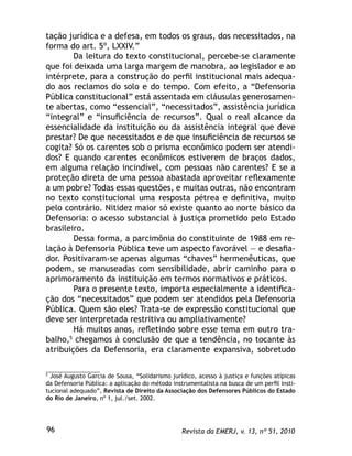 Revista da EMERJ, v. 13, nº 51, 201096
tação jurídica e a defesa, em todos os graus, dos necessitados, na
forma do art. 5º, LXXIV.”
Da leitura do texto constitucional, percebe-se claramente
que foi deixada uma larga margem de manobra, ao legislador e ao
intérprete, para a construção do perﬁl institucional mais adequa-
do aos reclamos do solo e do tempo. Com efeito, a “Defensoria
Pública constitucional” está assentada em cláusulas generosamen-
te abertas, como “essencial”, “necessitados”, assistência jurídica
“integral” e “insuﬁciência de recursos”. Qual o real alcance da
essencialidade da instituição ou da assistência integral que deve
prestar? De que necessitados e de que insuﬁciência de recursos se
cogita? Só os carentes sob o prisma econômico podem ser atendi-
dos? E quando carentes econômicos estiverem de braços dados,
em alguma relação incindível, com pessoas não carentes? E se a
proteção direta de uma pessoa abastada aproveitar reﬂexamente
a um pobre? Todas essas questões, e muitas outras, não encontram
no texto constitucional uma resposta pétrea e deﬁnitiva, muito
pelo contrário. Nitidez maior só existe quanto ao norte básico da
Defensoria: o acesso substancial à justiça prometido pelo Estado
brasileiro.
Dessa forma, a parcimônia do constituinte de 1988 em re-
lação à Defensoria Pública teve um aspecto favorável — e desaﬁa-
dor. Positivaram-se apenas algumas “chaves” hermenêuticas, que
podem, se manuseadas com sensibilidade, abrir caminho para o
aprimoramento da instituição em termos normativos e práticos.
Para o presente texto, importa especialmente a identiﬁca-
ção dos “necessitados” que podem ser atendidos pela Defensoria
Pública. Quem são eles? Trata-se de expressão constitucional que
deve ser interpretada restritiva ou ampliativamente?
Há muitos anos, reﬂetindo sobre esse tema em outro tra-
balho,5
chegamos à conclusão de que a tendência, no tocante às
atribuições da Defensoria, era claramente expansiva, sobretudo
5
José Augusto Garcia de Sousa, “Solidarismo jurídico, acesso à justiça e funções atípicas
da Defensoria Pública: a aplicação do método instrumentalista na busca de um perﬁl insti-
tucional adequado”, Revista de Direito da Associação dos Defensores Públicos do Estado
do Rio de Janeiro, nº 1, jul./set. 2002.
 