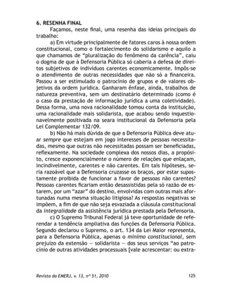 125Revista da EMERJ, v. 13, nº 51, 2010
6. RESENHA FINAL
Façamos, neste ﬁnal, uma resenha das ideias principais do
trabalho:
a) Em virtude principalmente de fatores caros à nossa ordem
constitucional, como o fortalecimento do solidarismo e aquilo a
que chamamos de “pluralização do fenômeno da carência”, caiu
o dogma de que à Defensoria Pública só caberia a defesa de direi-
tos subjetivos de indivíduos carentes economicamente. Impôs-se
o atendimento de outras necessidades que não só a ﬁnanceira.
Passou a ser estimulado o patrocínio de grupos e de valores ob-
jetivos da ordem jurídica. Ganharam ênfase, ainda, trabalhos de
natureza preventiva, sem um destinatário determinado (como é
o caso da prestação de informação jurídica a uma coletividade).
Dessa forma, uma nova racionalidade tomou conta da instituição,
uma racionalidade mais solidarista, que acabou sendo inquestio-
navelmente positivada na seara institucional da Defensoria pela
Lei Complementar 132/09.
b) Não há mais dúvida de que a Defensoria Pública deve atu-
ar sempre que estejam em jogo interesses de pessoas necessita-
das, mesmo que outras não necessitadas possam ser beneﬁciadas,
reﬂexamente. Na sociedade complexa dos nossos dias, a propósi-
to, cresce exponencialmente o número de relações que enlaçam,
incindivelmente, carentes e não carentes. Em tais hipóteses, se-
ria razoável que a Defensoria cruzasse os braços, por estar supos-
tamente proibida de funcionar a favor de pessoas não carentes?
Pessoas carentes ﬁcariam então desassistidas pela só razão de es-
tarem, por um “azar” do destino, envolvidas com outras mais afor-
tunadas numa mesma situação litigiosa? As respostas negativas se
impõem, a ﬁm de que não seja esvaziada a cláusula constitucional
da integralidade da assistência jurídica prestada pela Defensoria.
c) O Supremo Tribunal Federal já teve oportunidade de refe-
rendar a tendência ampliativa das funções da Defensoria Pública.
Segundo declarou o Supremo, o art. 134 da Lei Maior representa,
para a Defensoria Pública, apenas o mínimo constitucional, sem
prejuízo da extensão — solidarista — dos seus serviços “ao patro-
cínio de outras atividades processuais [vale acrescentar: ou extra-
 