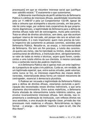 Revista da EMERJ, v. 13, nº 51, 2010126
processuais] em que se vislumbre interesse social que justiﬁque
esse subsídio estatal.” É exatamente o que sustentamos.
d) Relevante manifestação do perﬁl solidarista da Defensoria
Pública é a defesa de interesses difusos, possibilidade reconhecida
pela Lei 11.448/07 e pela Lei Complementar 132/09. Apesar de
toda a celeuma que acompanha o assunto (cevada, em boa parte,
não há como negar, por ardores mais corporativos do que propria-
mente dogmáticos), a legitimidade da Defensoria para a defesa de
direitos difusos nada tem de extravagante, muito pelo contrário.
Trata-se aﬁnal de direitos altruísticos, sem dono, que não aceitam
qualquer reserva de mercado, até porque não raro se acham sub-
representados. E o mais importante: quem mais precisa da tute-
la respectiva são justamente as pessoas carentes, assistidas pela
Defensoria Pública. Ressalte-se, ao ensejo, a instrumentalidade
da Defensoria. Ela tem um ﬁm precípuo, a tutela dos carentes.
Já quanto aos meios, não há tipicidade ou limites. Atada ao dever
constitucional de eﬁciência, a instituição deve, obrigatoriamente,
se valer de todos os meios e técnicas, sejam quais forem, condu-
centes a uma tutela efetiva da sua clientela. À mesma conclusão
leva a conhecida teoria dos poderes implícitos.
e) A Defensoria Pública não é apenas mais um ente legitima-
do à propositura de ações civis públicas. Cuida-se, em verdade, de
um legitimado especial, que, entre outras virtudes, pode valorizar,
como nunca se fez, os interesses especíﬁcos das classes desfa-
vorecidas, materializando dessa forma um notável mecanismo de
contrapoder, essencial à democracia pluralista.
f) Pudesse ser recusada a legitimidade da Defensoria Pública
para a defesa de direitos difusos, estaríamos excluindo a parti-
cipação dos necessitados nesses direitos indivisíveis, o que seria
altamente discriminatório. Entre outros malefícios, a Defensoria
ﬁcaria afastada da relevantíssima tutela inibitória coletiva, que
envolve invariavelmente interesses difusos. Sem dúvida, isso re-
presentaria a condenação da instituição, com reﬂexos diretos nos
seus assistidos, a uma atuação de segunda classe, privada das vias
processuais mais modernas e eﬁcazes. Reincidiríamos na lógica
formal — e amarga — da célebre “Justice is open to all, like the
Ritz Hotel”.
 