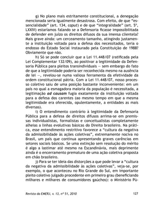 127Revista da EMERJ, v. 13, nº 51, 2010
g) No plano mais estritamente constitucional, a denegação
mencionada seria igualmente desastrosa. Com efeito, de que “es-
sencialidade” (art. 134, caput) e de que “integralidade” (art. 5º,
LXXIV) estaríamos falando se a Defensoria ﬁcasse impossibilitada
de defender em juízo os direitos difusos da sua imensa clientela?
Mais grave ainda: um cerceamento tamanho, atingindo justamen-
te a instituição voltada para a defesa dos necessitados, teria o
endosso do Estado Social instaurado pela Constituição de 1988?
Obviamente que não.
h) Só se pode concluir que a Lei 11.448/07 (ratiﬁcada pela
Lei Complementar 132/09), ao positivar a legitimidade da Defen-
soria Pública para pleitos transindividuais — sem embargo do fato
de que a legitimidade poderia ser reconhecida mesmo na ausência
de lei —, revelou-se numa valiosa ferramenta da efetividade da
ordem constitucional pátria. Com a Lei 11.448/07, nosso proces-
so coletivo saiu de uma posição bastante inconveniente: em um
país no qual a esmagadora maioria da população é necessitada, a
legitimação ad causam fugia exatamente da instituição voltada
para a defesa dos carentes (ao mesmo tempo em que a mesma
legitimidade era oferecida, opulentamente, a entidades as mais
diversas).
i) O entendimento contrário à legitimidade da Defensoria
Pública para a defesa de direitos difusos arrima-se em premis-
sas individualistas, formalistas e conceitualistas completamente
alheias a linhas evolutivas básicas do Direito brasileiro. Na práti-
ca, esse entendimento restritivo favorece a “cultura da negativa
da admissibilidade às ações coletivas”, extremamente nociva no
Brasil, um país que continua apresentando graves carências em
setores sociais básicos. Se uma extinção sem resolução do mérito
é algo a lastimar até mesmo na Escandinávia, mais deprimente
ainda é o encerramento prematuro de uma ação coletiva proposta
em chão brasileiro.
j) Para se ter ideia das distorções a que pode levar a “cultura
da negativa da admissibilidade às ações coletivas”, veja-se, por
exemplo, o que aconteceu no Rio Grande do Sul, em importante
pleito coletivo julgado procedente em primeiro grau (beneﬁciando
milhares e milhares de consumidores gaúchos): o Ministério Pú-
 