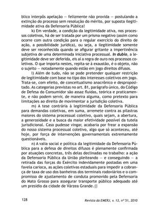 Revista da EMERJ, v. 13, nº 51, 2010128
blico interpôs apelação — felizmente não provida — postulando a
extinção do processo sem resolução do mérito, por suposta ilegiti-
midade ativa da Defensoria Pública!
k) Em verdade, a condição da legitimidade ativa, nos proces-
sos coletivos, há de ser tratada por um prisma negativo (assim como
ocorre com outra condição para o regular exercício do direito de
ação, a possibilidade jurídica), ou seja, a ilegitimidade somente
deve ser reconhecida quando se aﬁgurar gritante a impertinência
subjetiva de uma determinada iniciativa processual. In dubio, a le-
gitimidade deve ser deferida, eis aí a regra de ouro nos processos co-
letivos. O que importa nestes, repita-se à exaustão, é o objeto, não
o sujeito — notadamente quando estão em jogo direitos difusos.
l) Além de tudo, não se pode pretender qualquer restrição
de legitimidade com base no tipo dos interesses coletivos em jogo.
Trata-se, com efeito, de conceitualismo anacrônico e desproposi-
tado. As categorias previstas no art. 81, parágrafo único, do Código
de Defesa do Consumidor são assaz ﬂuidas, teórica e praticamen-
te, e não podem servir, de maneira alguma, como pretexto para
limitações ao direito de movimentar a jurisdição coletiva.
m) A tese contrária à legitimidade da Defensoria Pública
para demandas coletivas, em suma, arremete contra as pilastras
maiores do sistema processual coletivo, quais sejam, a abertura,
a generosidade e a busca da maior efetividade possível da tutela
jurisdicional. Caso pudesse vingar, acabaria por frear a expansão
do nosso sistema processual coletivo, algo que só aconteceu, até
hoje, por força de intervenções governamentais extremamente
questionáveis.
n) A valia social e política da legitimidade da Defensoria Pú-
blica para a defesa de direitos difusos é plenamente conﬁrmada
por atuações concretas, três delas declinadas no trabalho: a ação
da Defensoria Pública da União pleiteando — e conseguindo — a
retirada das forças do Exército indevidamente postadas em uma
favela carioca, as ações coletivas estaduais para impedir a cobran-
ça de taxa de uso dos banheiros dos terminais rodoviários e o com-
promisso de ajustamento de conduta promovido pela Defensoria
do Mato Grosso para assegurar transporte público adequado até
um presídio da cidade de Várzea Grande.
 