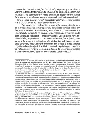 97Revista da EMERJ, v. 13, nº 51, 2010
quanto às chamadas funções “atípicas”, aquelas que se desen-
volvem independentemente da situação de carência econômica/
ﬁnanceira do beneﬁciário.6
Nossa conclusão baseou-se em vários
fatores contemporâneos, como o avanço do solidarismo no Direito
— favorecendo considerável “dessubjetivação” da ordem jurídica
— e a pluralização do fenômeno da carência.7
Era inevitável, realmente, a superação progressiva da lógi-
ca individualista que sempre presidiu as funções institucionais, em
favor de uma nova racionalidade, mais aﬁnada com os anseios so-
lidaristas da sociedade de massa — e necessariamente preocupada
com a questão ecológica — em que vivemos. Dentro dessa nova ra-
cionalidade, impunha-se o crescimento das funções atípicas, pas-
sando a Defensoria a patrocinar não só direitos individuais de pes-
soas carentes, mas também interesses de grupos e ainda valores
objetivos da ordem jurídica. Mais: passando a privilegiar trabalhos
de natureza preventiva (como a prestação de informação jurídica
a uma coletividade), sem um destinatário determinado.8
6
Nesse sentido, o saudoso Sílvio Roberto Mello Moraes (Princípios Institucionais da De-
fensoria Pública: Lei Complementar 80, de 12.1.1994 anotada, São Paulo, Revista dos
Tribunais, 1995, p. 24): “Típicas seriam aquelas funções exercidas pela Defensoria Pública
na defesa de direitos e interesses dos hipossuﬁcientes. E atípicas seriam aquelas outras
exercidas independentemente da situação econômica daquele ou daqueles beneﬁciados
com a atuação da Instituição” (a exemplo da defesa do réu sem advogado na área criminal,
bem como a curadoria especial no cível).
7
O fenômeno da carência, extremamente multifacetado nos dias de hoje, tem merecido,
para ﬁns de proteção, uma compreensão abrangente, isenta de reducionismos. O Código de
Defesa do Consumidor marca de forma clara essa tendência: a vulnerabilidade econômica
do consumidor é apenas uma das várias vulnerabilidades consideradas. Repare-se o próprio
texto constitucional: vários dos instrumentos previstos no art. 5º — a saber, o direito de
petição e o direito de certidão; a ação popular, “salvo comprovada má-fé”; a ação de ha-
beas corpus; a ação de habeas data e, na forma da lei, “os atos necessários ao exercício da
cidadania” — foram positivados com a cláusula expressa da gratuidade, o que indica nitida-
mente a preocupação com o acesso amplo, desvinculado de qualquer cogitação a respeito
da fortuna do beneﬁciário.
8
Conﬁra-se a respeito o magistério de Ada Pellegrini Grinover (“Acesso à justiça e o Código
de Defesa do Consumidor”, O Processo em Evolução, Rio de Janeiro, Forense Universitária,
1996, p. 116-117): “No que respeita à assistência judiciária, seu conceito também se reno-
vou, tomando uma dimensão muito mais ampla. (...) Mas, além disso, também se dilatou o
sentido do termo necessitados. Aos necessitados tradicionais, que eram — e ainda são — os
carentes de recursos econômicos, acrescentaram-se os carentes de recursos jurídicos. E as-
sim a assistência judiciária aos economicamente fracos foi estendida aos hipossuﬁcientes
 