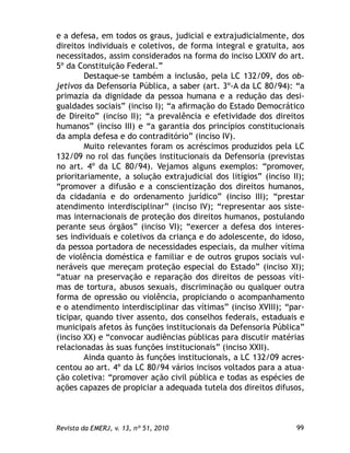 99Revista da EMERJ, v. 13, nº 51, 2010
e a defesa, em todos os graus, judicial e extrajudicialmente, dos
direitos individuais e coletivos, de forma integral e gratuita, aos
necessitados, assim considerados na forma do inciso LXXIV do art.
5º da Constituição Federal.”
Destaque-se também a inclusão, pela LC 132/09, dos ob-
jetivos da Defensoria Pública, a saber (art. 3º-A da LC 80/94): “a
primazia da dignidade da pessoa humana e a redução das desi-
gualdades sociais” (inciso I); “a aﬁrmação do Estado Democrático
de Direito” (inciso II); “a prevalência e efetividade dos direitos
humanos” (inciso III) e “a garantia dos princípios constitucionais
da ampla defesa e do contraditório” (inciso IV).
Muito relevantes foram os acréscimos produzidos pela LC
132/09 no rol das funções institucionais da Defensoria (previstas
no art. 4º da LC 80/94). Vejamos alguns exemplos: “promover,
prioritariamente, a solução extrajudicial dos litígios” (inciso II);
“promover a difusão e a conscientização dos direitos humanos,
da cidadania e do ordenamento jurídico” (inciso III); “prestar
atendimento interdisciplinar” (inciso IV); “representar aos siste-
mas internacionais de proteção dos direitos humanos, postulando
perante seus órgãos” (inciso VI); “exercer a defesa dos interes-
ses individuais e coletivos da criança e do adolescente, do idoso,
da pessoa portadora de necessidades especiais, da mulher vítima
de violência doméstica e familiar e de outros grupos sociais vul-
neráveis que mereçam proteção especial do Estado” (inciso XI);
“atuar na preservação e reparação dos direitos de pessoas víti-
mas de tortura, abusos sexuais, discriminação ou qualquer outra
forma de opressão ou violência, propiciando o acompanhamento
e o atendimento interdisciplinar das vítimas” (inciso XVIII); “par-
ticipar, quando tiver assento, dos conselhos federais, estaduais e
municipais afetos às funções institucionais da Defensoria Pública”
(inciso XX) e “convocar audiências públicas para discutir matérias
relacionadas às suas funções institucionais” (inciso XXII).
Ainda quanto às funções institucionais, a LC 132/09 acres-
centou ao art. 4º da LC 80/94 vários incisos voltados para a atua-
ção coletiva: “promover ação civil pública e todas as espécies de
ações capazes de propiciar a adequada tutela dos direitos difusos,
 