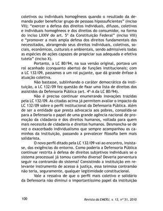 Revista da EMERJ, v. 13, nº 51, 2010100
coletivos ou individuais homogêneos quando o resultado da de-
manda puder beneﬁciar grupo de pessoas hipossuﬁcientes” (inciso
VII); “exercer a defesa dos direitos individuais, difusos, coletivos
e individuais homogêneos e dos direitos do consumidor, na forma
do inciso LXXIV do art. 5º da Constituição Federal” (inciso VIII)
e “promover a mais ampla defesa dos direitos fundamentais dos
necessitados, abrangendo seus direitos individuais, coletivos, so-
ciais, econômicos, culturais e ambientais, sendo admissíveis todas
as espécies de ações capazes de propiciar sua adequada e efetiva
tutela” (inciso X).
Portanto, a LC 80/94, na sua versão original, portava um
rol acanhado (conquanto aberto) de funções institucionais; com
a LC 132/09, passamos a um rol pujante, que dá grande ênfase à
atuação coletiva.
Não bastasse, sublinhando o caráter democrático da insti-
tuição, a LC 132/09 fez questão de ﬁxar uma lista de direitos dos
assistidos da Defensoria Pública (art. 4º-A da LC 80/94).
Não é preciso continuar enumerando inovações trazidas
pela LC 132/09. As citadas acima já permitem avaliar o impacto da
LC 132/09 sobre o perﬁl institucional da Defensoria Pública. Além
de ser a entidade que presta advocacia aos pobres, consolida-se
para a Defensoria o papel de uma grande agência nacional de pro-
moção da cidadania e dos direitos humanos, voltada para quem
mais necessita de cidadania e direitos humanos. Desmancha-se de
vez o exacerbado individualismo que sempre acompanhou os ca-
minhos da instituição, passando a prevalecer ﬁlosoﬁa bem mais
solidarista.
O novo perﬁl ditado pela LC 132/09 vai ao encontro, insista-
se, das exigências do entorno. Como poderia a Defensoria Pública
continuar restrita à defesa de direitos subjetivos individuais se o
sistema processual já tomou caminho diverso? Deveria porventura
seguir na contramão do sistema? Consistindo a instituição em re-
levante instrumento de acesso à justiça, essa teimosa contramão
não teria, seguramente, qualquer legitimidade constitucional.
Vale a ressalva de que o perﬁl mais coletivo e solidário
da Defensoria não diminui o importantíssimo papel da instituição
 