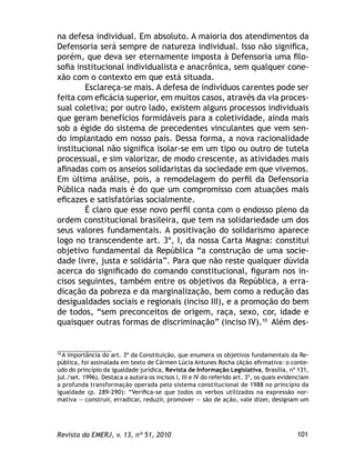 101Revista da EMERJ, v. 13, nº 51, 2010
na defesa individual. Em absoluto. A maioria dos atendimentos da
Defensoria será sempre de natureza individual. Isso não signiﬁca,
porém, que deva ser eternamente imposta à Defensoria uma ﬁlo-
soﬁa institucional individualista e anacrônica, sem qualquer cone-
xão com o contexto em que está situada.
Esclareça-se mais. A defesa de indivíduos carentes pode ser
feita com eﬁcácia superior, em muitos casos, através da via proces-
sual coletiva; por outro lado, existem alguns processos individuais
que geram benefícios formidáveis para a coletividade, ainda mais
sob a égide do sistema de precedentes vinculantes que vem sen-
do implantado em nosso país. Dessa forma, a nova racionalidade
institucional não signiﬁca isolar-se em um tipo ou outro de tutela
processual, e sim valorizar, de modo crescente, as atividades mais
aﬁnadas com os anseios solidaristas da sociedade em que vivemos.
Em última análise, pois, a remodelagem do perﬁl da Defensoria
Pública nada mais é do que um compromisso com atuações mais
eﬁcazes e satisfatórias socialmente.
É claro que esse novo perﬁl conta com o endosso pleno da
ordem constitucional brasileira, que tem na solidariedade um dos
seus valores fundamentais. A positivação do solidarismo aparece
logo no transcendente art. 3º, I, da nossa Carta Magna: constitui
objetivo fundamental da República “a construção de uma socie-
dade livre, justa e solidária”. Para que não reste qualquer dúvida
acerca do signiﬁcado do comando constitucional, ﬁguram nos in-
cisos seguintes, também entre os objetivos da República, a erra-
dicação da pobreza e da marginalização, bem como a redução das
desigualdades sociais e regionais (inciso III), e a promoção do bem
de todos, “sem preconceitos de origem, raça, sexo, cor, idade e
quaisquer outras formas de discriminação” (inciso IV).10
Além des-
10
A importância do art. 3º da Constituição, que enumera os objetivos fundamentais da Re-
pública, foi assinalada em texto de Cármen Lúcia Antunes Rocha (Ação aﬁrmativa: o conte-
údo do princípio da igualdade jurídica, Revista de Informação Legislativa, Brasília, nº 131,
jul./set. 1996). Destaca a autora os incisos I, III e IV do referido art. 3º, os quais evidenciam
a profunda transformação operada pelo sistema constitucional de 1988 no princípio da
igualdade (p. 289-290): “Veriﬁca-se que todos os verbos utilizados na expressão nor-
mativa — construir, erradicar, reduzir, promover — são de ação, vale dizer, designam um
 